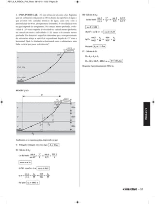 FÍSICA A 3.aS 
– 51 
4. (PISA-PORTUGAL) – O som refrata-se tal como a luz. Suponha 
que um submarino está parado a 240 m abaixo da superfície da água e 
que existem três camadas térmicas de água, cada uma com a 
profundidade de 80 m, a temperaturas diferentes. A velocidade do som 
na água depende da temperatura. Na camada menos profunda a velo - 
cidade é 1,19 vezes superior à velocidade na camada menos profunda; 
na camada do meio a velocidade é 1,11 vezes a da camada menos 
profunda. Um detector à superfície determina que o som proveniente 
do submarino atinge a superfície segundo um ângulo de 45° com a 
horizontal. Qual é a distância na horizontal entre o submarino e uma 
linha vertical que passe pelo detector? 
RESOLUÇÃO: 
Analisando-se o esquema acima, depreende-se que: 
I) Triângulo retângulo isósceles, logo: 
II) Cálculo de d2: 
Lei de Snell: = ⇒ = 
(0,78)2 + cos2α = 1 ⇒ 
tg α= = ⇒ = 
Da qual: 
III) Cálculo de d3: 
Lei de Snell: = ⇒ = 
(0,84)2 + cos2β = 1 ⇒ 
tg β= = ⇒ = 
Da qual: 
IV) Cálculo de D: 
D = d1 + d2 + d3 
D = (80 + 100,7 + 122,5) m ⇒ 
Resposta: Aproximadamente 303,2 m. 
d1 = 80 m 
sen α 
–––––– 
sen 45° 
1,11 V 
––––– 
V 
sen α 
––––– 
0,71 
V’ 
––– 
V 
sen α  0,78 
cos α  0,62 
sen α 
––––– 
cos α 
d –––2– 
80 
0,78 
–––– 
0,62 
d2 –––– 
80 
d2  100,7 m 
1,19 V 
–––––– 
1,11 V 
sen β 
––––– 
0,78 
V’’ 
–––– 
V’ 
sen β 
––––– 
cos α 
sen β  0,84 
cos β  0,55 
d3 ––– 
80 
0,84 
––––– 
0,55 
d3 ––– 
80 
sen β 
––––– 
cos β 
d3  122,5 m 
D  303,2 m 
REV_II_A_FISICA_Prof_Rose 08/10/10 15:52 Página 51 
 
