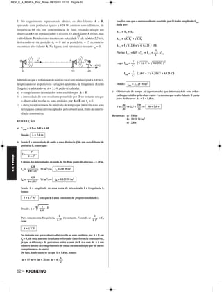 FÍSICA A 3.aS 
5. No experimento representado abaixo, os alto-falantes A e B, 
operando com potências iguais a 628 W, emitem sons idênticos, de 
frequência 68 Hz, em concordância de fase, visando atingir um 
observador O em repouso sobre o eixo 0x. O alto-falante A é fixo, mas 
o alto-falante Bestá em movimento com velocidade V → 
, de módulo 2,5 m/s, 
deslocando-se da posição x1 = 0 até a posição x2 = 15 m, onde se 
encontra o alto-falante A. Na figura, está retratado o instante t0 = 0. 
Sabendo-se que a velocidade do som no local tem módulo igual a 340 m/s, 
desprezando-se as possíveis variações aparentes de frequência (Efeito 
Doppler) e adotando-se π = 3,14, pede-se calcular. 
a) o comprimento de onda dos sons emitidos por A e B; 
b) a intensidade do som resultante percebido por O no instante em que 
o observador recebe os sons emitidos por A e B em t0 = 0. 
c) a duração aproximada do intervalo de tempo que intercala dois sons 
reforçados consecutivos captados pelo observador, fruto de interfe - 
rência construtiva. 
RESOLUÇÃO: 
a) Vsom = λ f ⇒ 340 = λ 68 
Donde: 
b) Sendo I a intensidade de onda a uma distância d de um auto-falante de 
potência P, temos que: 
Cálculo das intensidades de onda de A e B no ponto de abscissa x = 20 m. 
IA= (W/m2) ⇒ 
IB= (W/m2) ⇒ 
Sendo A a amplitude de uma onda de intensidade I e frequência f, 
temos: 
52 – 
(em que k é uma constante de proporcionalidade). 
Donde: A = 					 	. 	I 
Para uma mesma frequência, é constante. Fazendo-se = C, 
vem: 
No instante em que o observador recebe os sons emitidos por A e B em 
t0 = 0, ele nota um som resultante reforçado (interferência construtiva), 
já que a diferença de percursos entre o som de B e o som de A é um 
número inteiro de comprimentos de onda (ou um múltiplo par de meios 
comprimentos de onda). 
De fato, lembrando-se de que λ = 5,0 m, temos: 
Δx = 15 m ⇒ Δx = 3λ ou Δx = 6 
Isso faz com que a onda resultante recebida por O tenha amplitude Ares, 
dada por: 
Ares = AA + AB 
Ares = 	C		 	I	A	 + 	C		 	I	B	 
Ares = (	C			 2		,	0	 + 	C			 0		,	1	2	5		 ) (SI) 
Porém: Ires = k f2 A2 
res ⇒ Ires= A2 
res 
Logo: Ires = (	2		,	0	 	C		 + 	0		,	1	2		5	 	C		 )2 
Ires = (2,0 C + 2 	0		,2		5	 	C		2	 + 0,125 C) 
Donde: 
c) O intervalo de tempo Δt (aproximado) que intercala dois sons re for - 
çados percebidos pelo observador é o mesmo que o alto-falante B gasta 
para deslocar-se Δx = λ = 5,0 m. 
V = ⇒ 2,5 = ⇒ 
Respostas: a) 5,0 m 
b) 3,125 W/m2 
c) 2,0 s 
λ = 5,0 m 
P 
I = –––––––– 
4 π d2 
IA = 2,0 W/m2 628 
–––––––– 
4π (5,0)2 
IB = 0,125 W/m2 628 
–––––––– 
4π (20)2 
I = k f2 A2 
––1–– 
k f2 
1 
–––– 
k f2 
1 
–––– 
k f2 
A = 	C		 	I	 
λ 
––– 
2 
1 
––– 
C 
1 
––– 
C 
1 
––– 
C 
Ires = 3,125 W/m2 
Δt = 2,0 s 
5,0 
––– 
Δt 
Δx 
––– 
Δt 
REV_II_A_FISICA_Prof_Rose 08/10/10 15:52 Página 52 
 