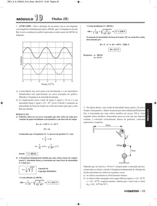 FÍSICA A 3.aS 
– 53 
REV_II_A_FISICA_Prof_Rose 08/10/10 15:52 Página 53 
1. (UNICAMP) – Para a afinação de um piano, usa-se um diapasão 
com frequência fundamental igual a 440 Hz, que é a frequência da nota 
Lá. A curva contínua do gráfico representa a onda sonora de 440 Hz do 
diapasão. 
a) A nota Lá de um certo piano está desafinada e o seu harmônico 
fundamental está representado na curva tracejada do gráfico. 
Obtenha a frequência da nota Lá desafinada. 
b) O comprimento dessa corda do piano é igual a 1,0 m e a sua 
densidade linear é igual a 5,0 . 10–2 g/cm. Calcule o aumento na 
intensidade da força de tração na corda necessário para que a nota 
Lá seja afinada. 
RESOLUÇÃO: 
a) Podemos observar na curva tracejada que dois ciclos da onda pro - 
veniente do piano desafinado correspondem a um intervalo de tempo 
Δt = (6 – 1)10–3s = 5 . 10–3s 
2T = Δt 
Lembrando que a frequência (f) é o inverso do período (T), vem: 
2 = Δt 
f = ⇒ f = (s–1) 
Donde: 
b) A frequência fundamental emitida por uma corda sonora de com pri - 
mento L, densidade linear ρ, tracionada por uma força de intensidade 
F, é dada por: 
f = –––				 F 
• Corda afinada em 440 Hz: 
440 = = 				 			 		⇒ 
• Corda desafinada (f = 400 Hz): 
440 = = 				 			 		⇒ 
O aumento de intensidade da força de tração (ΔF) na corda fica, então, 
determinado por: 
ΔF = F – F’ ⇒ ΔF = (3872 – 3200) N 
Respostas: a) 400 Hz 
b) 672 N 
2. Na figura abaixo, uma corda de densidade linear igual a 2,0 g/m é 
fixada a uma parede e, depois de passar por uma roldana perfeitamente 
lisa, é tracionada por uma esfera metálica de massa 320 g. Uma 
segunda esfera metálica, firmemente presa ao solo por um material 
isolante, é colocada verticalmente abaixo da primeira, conforme 
representa o esquema. 
Sabendo que no local g = 10 m/s2 e desprezando a interação gravita - 
cional entre as esferas, calcule a frequência fundamental de vibração do 
trecho horizontal da corda nos seguintes casos: 
a) as esferas encontram-se eletricamente neutras. 
b) as esferas estão carregadas com cargas elétricas iguais a + 1,0 . 10–6C 
e – 2,0 . 10–6C, respectivamente. Admita que o meio seja o vácuo 
(k0 = 9,0 . 109 Nm2/C2). 
1 
––– 
f 
2 
–––––– 
5 . 10–3 
2 
––– 
Δt 
f = 400 Hz 
(equação de 
Lagrange-Helmholtz) 
1 
––– 
2L ρ 
–––F–––– F = 3872 N 
5,0 . 10–3 
1 
––––– 
2 . 1,0 
–––F–’––– F’ = 3200 N 
5,0 . 10–3 
1 
––––– 
2 . 1,0 
ΔF = 672 N 
MÓDULO 11 99 Ondas (II) 
 