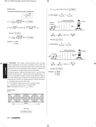 FÍSICA A 3.aS 
RESOLUÇÃO: 
A frequência fundamental da corda é calculada por: 
f = –––  T 
a) f =   (Hz) ⇒ 
b) F = k0 ⇒ F = 9,0 . 109 (N) 
Da qual: 
f’ =   (Hz) ⇒ 
Respostas: a) 40 Hz 
54 – 
b) 50 Hz 
3. (IME-2010) – Dois vagões estão posicionados sobre um trilho 
retilíneo, equidistantes de um ponto de referência sobre o trilho. No 
primeiro vagão existe um tubo sonoro aberto onde se forma uma onda 
estacionária com 4 nós, cuja distância entre o primeiro e o último nó é 
255 cm, enquanto no segundo vagão existe um observador. 
Inicialmente, apenas o vagão do observador se move e com velocidade 
constante. Posteriormente, o vagão do tubo sonoro também passa a se 
mover com velocidade constante, distinta da velocidade do vagão do 
observador. Sabendo que a frequência percebida pelo observador na 
situação inicial é 210 Hz e na situação posterior é 204 Hz, determine: 
a) a frequência do som que o tubo emite; 
b) a velocidade do vagão do observador, na situação inicial; 
c) a velocidade do vagão da fonte, na situação final. 
Dado: Velocidade do som no ar: vsom = 340 m/s. 
RESOLUÇÃO: 
a) I) 
1,5λ = 255 
II) Vsom = λfF ⇒ 340 = 1,7 fF ⇒ 
b) Efeito Doppler: = 
= ⇒ 340 + V0 = 
Da qual: 
c) Efeito Doppler: = 
= ⇒ 340 + VF = 
Da qual: 
Respostas: a) 200 Hz 
b) 17 m/s 
c) 10 m/s 
|Q1| |Q2| 
––––––– 
d2 
1,0 . 10–6 . 2,0 . 10–6 
––––––––––––––––– 
(0,10)2 
F = 1,8 N 
1 
–––––– 
2 . 0,50 
3–,–2– +–– 1–,–8 
2,0 . 10–3 
f’ = 50 Hz 
λ = 170 cm = 1,7 m 
fF = 200 Hz 
f0 
–––––––––– 
Vsom ± V0 
fF 
–––––––––– 
Vsom ± VF 
210 
–––––––– 
340 + V0 
200 
–––––––– 
340 + 0 
210 . 340 
–––––––– 
200 
V0 = 17 m/s 
fF 
––––––––– 
Vsom ± VF 
f0 
––––––––– 
Vsom ± V0 
0–,–3–2– .– 1–0– f = 40 Hz 
2,0 . 10–3 
1 
–––––– 
2 . 0,50 
1 
––– 
2L ρ 
200 . 357 
–––––––– 
204 
200 
–––––––– 
340 + VF 
204 
–––––––– 
340 + 17 
VF = 10 m/s 
REV_II_A_FISICA_Prof_Rose 25/10/10 09:22 Página 54 
 