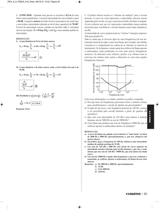 FÍSICA A 3.aS 
– 55 
REV_II_A_FISICA_Prof_Rose 08/10/10 15:52 Página 55 
4. (UFPE-2010) – Quando uma pessoa se encontra a 0,5 m de uma 
fonte sonora puntiforme, o nível de intensidade do som emitido é igual 
a 90 dB. A quantos metros da fonte ela deve permanecer de modo que 
o som tenha a intensidade reduzida ao nível mais suportável de 70 dB? 
O nível de intensidade sonora, medido em decibéis (dB), é calculado 
através da relação: N = 10 log (I/I0), onde I0 é uma unidade padrão de 
intensidade. 
RESOLUÇÃO: 
I) A uma distância de 0,5 m da fonte sonora: 
N1 = 10 log ⇒ 90 = 10 log ⇒ = 109 
 
II) A uma distância d da fonte sonora, onde o nível relativo do som é de 
70 dB: 
N2 = 10 log ⇒ 70 = 10 log ⇒ = 107 
 
III) Dividindo-se por : 
2 
109 
––– 
 = 
0,5 = 10 ⇒ 
Resposta: 5,0 m 
5. O gráfico abaixo mostra os “limiares de audição” para o ouvido 
humano. A curva de cima representa a intensidade máxima sonora 
suportada pelo ouvido, ou seja, acima desse limite, há danos à audição. 
A curva inferior, por sua vez, representa a intensidade sonora mínima 
necessária para sensibilizar o ouvido humano numa dada frequência, 
em Hz. 
A intensidade de som é proporcional ao “esforço” (energia) empreen - 
dido para produzi-lo. 
Sabe-se ainda que os diversos tipos de som (frequências) de um ins - 
trumento musical de sopro, como uma flauta, por exemplo, são obtidos 
variando-se o comprimento da coluna de ar vibrante no interior do 
instrumento. Se fecharmos a maior parte dos orifícios da flauta opostos 
à embocadura, serão produzidos os sons mais graves (frequências 
menores). Se abrirmos esses orifícios, porém, o ar vibrará como se 
estivesse em colunas mais curtas e obteremos os sons mais agudos 
(frequências maiores). 
Com essas informações e os dados contidos no gráfico, responda: 
a) Em que faixa de frequências precisamos fazer o mínimo esforço 
para sensibilizarmos o ouvido de alguém nas proximidades? 
b) O apito de um navio, com frequência próxima de 100 Hz, começa 
a ser percebido pelo ouvido humano a partir de quantos dB 
(decibéis)? 
c) Que som com intensidade de 120 dB é mais danoso à audição 
humana, um de 3000 Hz ou um de 19000 Hz? 
d) Uma flauta que produza um som de frequência 15000 Hz tem os 
orifícios opostos à embocadura abertos ou fechados? 
RESOLUÇÃO: 
a) A curva do limiar da audição (curva inferior) é “mais baixa” na faixa 
de 2000 Hz a 3000 Hz, aproximadamente, e, por isso, atingível com 
menos esforço. 
b) Do gráfico, para a frequência de 100 Hz, obtém-se uma intensidade 
mínima de audição próxima de 35 dB. 
c) Um som de 120 dB e 3000 Hz está acima da curva superior da 
intensidade máxima tolerada pelo ouvido humano e, por isso, é mais 
danoso que um som de 120 dB e 19000 Hz, que está abaixo da citada 
curva. 
d) Um som de 15000 Hz é agudo (alta frequência) e, por isso, conforme o 
enunciado, os orifícios opostos à embocadura da flauta devem estar 
abertos. 
Respostas: a) De 2000 Hz a 3000 Hz, aproximadamente. 
b) 35 dB. 
c) O de 3000 Hz. 
d) Abertos. 
I1 ––– 
I0 
I1 
––– 
I0 
I1 ––– 
I0 
P 
–––––––– 
4π (0,5)2 
–––––––––– = 109 
I0 
I ––2– 
I0 
I2 ––– 
I0 
I2 ––– 
I0 
P 
––––– 
4π d2 
––––––– = 107 
I0 
 d 
––– 
107 
d 
–––– 
0,5 d = 5,0 m 
 