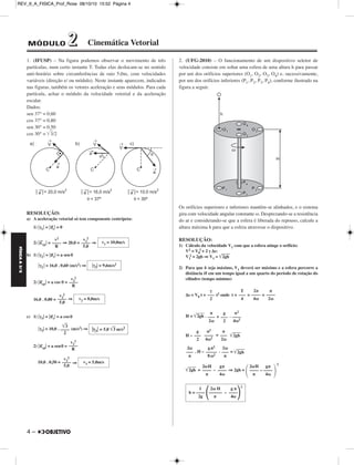 REV_II_A_FISICA_Prof_Rose 08/10/10 15:52 Página 4 
FÍSICA A 3.aS 
1. (IFUSP) – Na figura podemos observar o movimento de três 
partículas, num certo instante T. Todas elas deslocam-se no sentido 
anti-horário sobre circunferências de raio 5,0m, com velocidades 
variáveis (direção e/ ou módulo). Neste instante aparecem, indicados 
nas figuras, também os vetores aceleração e seus módulos. Para cada 
partícula, achar o módulo da velocidade vetorial e da aceleração 
escalar. 
Dados: 
sen 37° = 0,60 
cos 37° = 0,80 
sen 30° = 0,50 
cos 30° = 3/2 
RESOLUÇÃO: 
a) A aceleração vetorial só tem componente centrípeta: 
1) γ1 = a→ 
4 – 
t  = 0 
2) a→ 
2 
cp = ⇒ 20,0 = ⇒ 
b) 1) γ2  = a→ 
t  = a sen θ 
γ2  = 16,0 . 0,60 (m/s2) ⇒ 
cp = a cos θ = 
2) a→ 
2 
16,0 . 0,80 = ⇒ 
c) 1) γ3 = a→ 
t  = a cos θ 
2 
γ3 = 10,0 . (m/s2) ⇒ 
cp = a senθ = 
2) a→ 
2 
10,0 . 0,50 = ⇒ 
2. (UFG-2010) – O funcionamento de um dispositivo seletor de 
velocidade consiste em soltar uma esfera de uma altura h para passar 
por um dos orifícios superiores (O1, O2, O3, O4) e, sucessivamente, 
por um dos orifícios inferiores (P1, P2, P3, P4), conforme ilustrado na 
figura a seguir. 
Os orifícios superiores e inferiores mantêm-se alinhados, e o sistema 
gira com velocidade angular constante ω. Desprezando-se a resistência 
do ar e considerando-se que a esfera é liberada do repouso, calcule a 
altura máxima h para que a esfera atravesse o dispositivo. 
RESOLUÇÃO: 
1) Cálculo da velocidade V1 com que a esfera atinge o orifício: 
V2 = V0 
2 + 2 γ Δs: 
2 = 2gh ⇒V1 = 2g h 
V1 
2) Para que h seja máximo, V1 deverá ser máximo e a esfera percorre a 
distância H em um tempo igual a um quarto do período de rotação do 
cilindro (tempo mínimo) 
Δs = V0 t + t2 onde t = = = 
H = 2g h . + . 
H – = 2g h 
. H – . = 2g h 
2g h = – ⇒ 2gh = 
2 
v2 
––– – 
R 
v1 
––– – 
5,0 
v1 = 10,0m/s 
γ2 = 9,6m/s2 
v2 
––– – 
R 
v2 
––– – 
5,0 
v2 = 8,0m/s 
3 
––– – 
2 
γ3 = 5,0 3 m/s2 
v3 
––– – 
R 
v3 
2 
––– – 
5,0 
v3 = 5,0m/s 
γ 
–– – 
2 
T 
––– 
4 
2π 
––– – 
4ω 
π 
––– – 
2ω 
π 
––– 
2ω 
g 
––– 
2 
π2 
–––– 
4ω2 
g 
––– 
2 
π2 
–––– 
4ω2 
π 
––– 
2ω 
2ω 
––– 
π 
g π2 
––––– 
8ω2 
2ω 
––– 
π 
2ωH 
–––– 
π 
gπ 
–––– 
2ωH 
–––– 
4ω π 
gπ 
– –––– 
 
4ω 1 2ω H g π 
2 
h = –––– –––––– – ––––2g π 4ω 
MÓDULO 22 Cinemática Vetorial 
 