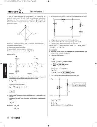 REV_II_A_FISICA_Prof_Rose 08/10/10 15:52 Página 58 
MÓDULO 22 11 Eletrostática II 
1. Em um plano cartesiano de coordenadas (x; y) constrói-se um 
quadrado cujos vértices são A, B, C e D, de coordenadas indicadas na 
figura abaixo. Quatro cargas puntiformes (+Q), (–Q), (+Q) e (–Q), 
foram colocadas, respectivamente, nos vértices A, B, C e D, sendo 
positiva a carga +Q. 
Estando o sistema no vácuo, onde a constante eletrostática é K0, 
determine, para a origem 0,: 
a) o potencial elétrico resultante. 
b) a intensidade do campo elétrico resultante. 
Expresse suas respostas em função de K0, Q e d 
RESOLUÇÃO: 
a) A distância de cada carga ao ponto 0, origem do sistema, é igual a d, 
então o potencial parcial que cada carga gera em 0 será: 
V = K0 
O potencial resultante valerá: 
Vres = (+ Q – Q + Q – Q) = 0 
b) Para o campo elétrico, devemos construir a figura 2, mostrando cada 
vetor E→. 
Da simetria em torno de 0, verificamos que os campos se anulam dois 
a dois. 
Respostas: a) Vres = 0 
b)E → 
res = 0→ 
2. No circuito elétrico abaixo, o capacitor tem capacitância C = 2,0 μF. 
a) Indique o percurso da corrente elétrica e justifique. 
b) Calcule a intensidade da corrente e a d.d.p. entre A e B. 
c) Calcule a carga elétrica armazenada no capacitor. 
Para os itens a e b, use os seguintes dados: R1 = 3,0Ω; R2 = 4,0Ω; 
r = 1,0Ω; E = 16 V; R3 = R1. 
RESOLUÇÃO: 
a) A corrente circula apenas na malha ABNM, no sentido horário. Não 
passa corrente contínua no capacitor. 
b) Usando a Lei de Pouillet: 
i = 
E = 16V; R1 = 3,0Ω; R2 = 4,0Ω; r = 1,0Ω 
i = ⇒ (Resp) 
A tensão entre A e B é dada por: 
UAB = R1 . i 
UAB = 3,0 . 2,0 (V) ⇒ (Resp) 
c) Para o cálculo da carga no capacitor, observamos que: 
UCAP = UAB = 6,0V 
Q = C . UAB 
Q = 2,0 . 6,0 (μC) ⇒ Resp 
(Q) 
–––––– 
d 
K –––0– 
d 
Vres = 0 
E → 
res = 0→ 
R1 
R2 
R3 
M 
E 
A 
B 
r 
C 
N 
E 
–––– 
ΣR 
16 V 
–––––– 
8,0Ω 
i = 2,0A 
UAB = 6,0V 
R1 
R3 
A 
B 
C 
i 
i 
i 
Não passa corrente 
e ele fica sem função 
Q = 12,0μC 
FÍSICA A 3.aS 
58 – 
 