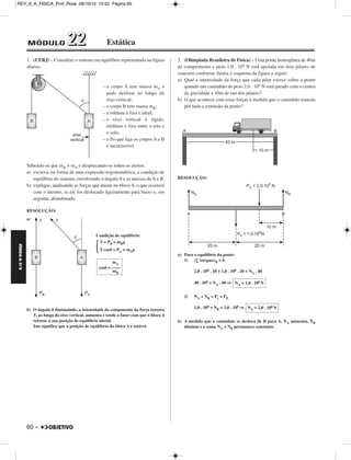 REV_II_A_FISICA_Prof_Rose 08/10/10 15:52 Página 60 
FÍSICA A 3.aS 
MÓDULO 22 22 Estática 
1. (UERJ) – Considere o sistema em equilíbrio representado na figura 
abaixo. 
60 – 
– o corpo A tem massa mA e 
pode deslizar ao longo do 
eixo vertical; 
– o corpo B tem massa mB; 
– a roldana é fixa e ideal; 
– o eixo vertical é rígido, 
retilíneo e fixo entre o teto e 
o solo; 
– o fio que liga os corpos A e B 
é inextensível. 
Sabendo-se que mB  mA e desprezando-se todos os atritos, 
a) escreva, na forma de uma expressão trigonométrica, a condição de 
equilíbrio do sistema, envolvendo o ângulo θ e as massas de A e B. 
b) explique, analisando as forças que atuam no bloco A, o que ocorrerá 
com o mesmo, se ele for deslocado ligeiramente para baixo e, em 
seguida, abandonado. 
RESOLUÇÃO: 
a) 
Condição de equilíbrio: 
b) O ângulo θ diminuindo, a intensidade da componente da força tensora 
T, ao longo do eixo vertical, aumenta e tende a fazer com que o bloco A 
retorne à sua posição de equilíbrio inicial. 
Isto significa que a posição de equilíbrio do bloco A é estável. 
2. (Olimpíada Brasileira de Física) – Uma ponte homogênea de 40m 
de comprimento e peso 1,0 . 106 N está apoiada em dois pilares de 
concreto conforme ilustra o esquema da figura a seguir. 
a) Qual a intensidade da força que cada pilar exerce sobre a ponte 
quando um caminhão de peso 2,0 . 106 N está parado com o centro 
de gravidade a 10m de um dos pilares? 
b) O que acontece com estas forças à medida que o caminhão transita 
por toda a extensão da ponte? 
RESOLUÇÃO: 
a) Para o equilíbrio da ponte: 
1) (Σ torques)B = 0 
2,0 . 106 . 10 + 1,0 . 106 . 20 = NA . 40 
40 . 106 = NA . 40 ⇒ 
2) NA + NB = Pc + PP 
1,0 . 106 + NB = 3,0 . 106 ⇒ 
b) A medida que o caminhão se desloca de B para A, NA aumenta, NB 
diminui e a soma NA + NB permanece constante. 
T = PB = mBg 
T cosθ = PA = mAg 
 
NA = 1,0 . 106N 
NA = 2,0 . 106N 
mA 
cosθ = –––– 
mB 
 
