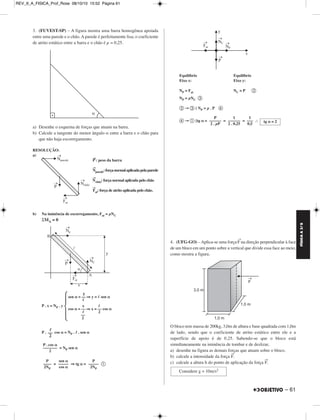 FÍSICA A 3.aS 
– 61 
3. (FUVEST-SP) – A figura mostra uma barra homo gênea apoiada 
entre uma parede e o chão. A parede é perfeitamente lisa; o coeficiente 
de atrito estático entre a barra e o chão é μ = 0,25. 
a) Desenhe o esquema de forças que atuam na barra. 
b) Calcule a tangente do menor ângulo α entre a barra e o chão para 
que não haja escorregamento. 
RESOLUÇÃO: 
a) 
P→: peso da barra 
N→ 
parede: força normal aplicada pela parede 
N→ 
chão: força normal aplicada pelo chão 
→F 
at: força de atrito aplicada pelo chão. 
b) Na iminência de escorregamento, Fat = μNC 
ΣMA = 0 
P . x = NP . y 
 2 
–– 
2 
 
P . cos α = NP . l . sen α 
= NP sen α 
= ⇒ tg α =  
Equilíbrio Equilíbrio 
Eixo x: Eixo y: 
NP = Fat NC = P  
NP = μNC  
→{ NP = μ . P  
→{tg α= = = ∴ 
4. (UFG-GO) – Aplica-se uma força →F na direção perpendicular à face 
de um bloco em um ponto sobre a vertical que divide essa face ao meio, 
como mostra a figura. 
O bloco tem massa de 200kg, 3,0m de altura e base quadrada com 1,0m 
de lado, sendo que o coeficiente de atrito estático entre ele e a 
superfície de apoio é de 0,25. Sabendo-se que o bloco está 
simultaneamente na iminência de tombar e de deslizar, 
a) desenhe na figura as demais forças que atuam so bre o bloco. 
b) calcule a intensidade da força →F. 
c) calcule a altura h do ponto de aplicação da força →F. 
l –– 
2 
P . cos α 
––––––– 
2 
P 
–––– 
2NP 
sen α 
––––– 
cos α 
P 
––––– 
2NP 
P 
–––––– 
2 . μP 
1 
–––––– 
2 . 0,25 
1 
––– 
0,5 tg α = 2 
y 
sen α = –– ⇒ y =  sen α 
 
x  
cos α = –– ⇒ x = –– cos α 
Considere g = 10m/s2 
REV_II_A_FISICA_Prof_Rose 08/10/10 15:52 Página 61 
 