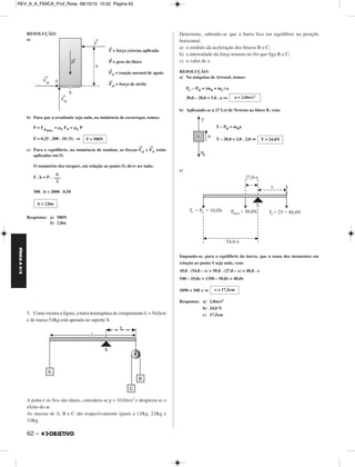 REV_II_A_FISICA_Prof_Rose 08/10/10 15:52 Página 62 
FÍSICA A 3.aS 
RESOLUÇÃO: 
a) 
62 – 
→F = força externa apli ca da 
→P = peso do bloco 
→FN = reação normal de apoio 
→Fat = força de atrito 
b) Para que a resultante seja nula, na iminência de escorre gar, temos: 
F = Fatmáx. 
= μE FN = μE P 
F = 0,25 . 200 . 10 (N) ⇒ 
c) Para o equilíbrio, na iminência de tombar, as forças 
→ 
Fat e 
→ 
FN estão 
aplicadas em O. 
O somatório dos torques, em relação ao ponto O, deve ser nulo: 
F . h = P . 
500 . h = 2000 . 0,50 
Respostas: a) 500N 
b) 2,0m 
5. Como mostra a figura, a barra homogênea de com primento L = 54,0cm 
e de massa 5,0kg está apoiada no suporte S. 
A polia e os fios são ideais, considera-se g = 10,0m/s2 e despreza-se o 
efeito do ar. 
As massas de A, B e C são respectivamente iguais a 1,0kg, 2,0kg e 
3,0kg. 
Determine, sabendo-se que a barra fica em equilíbrio na posição 
horizontal, 
a) o módulo da aceleração dos blocos B e C; 
b) a intensidade da força tensora no fio que liga B a C; 
c) o valor de x. 
RESOLUÇÃO: 
a) Na máquina de Atwood, temos: 
PC – PB = (mB + mC) a 
30,0 – 20,0 = 5,0 . a ⇒ 
b) Aplicando-se a 2.a Lei de Newton ao bloco B, vem: 
T – PB = mBa 
T – 20,0 = 2,0 . 2,0 ⇒ 
c) 
Impondo-se, para o equilíbrio da barra, que a soma dos mo mentos em 
relação ao ponto S seja nula, vem: 
10,0 . (54,0 – x) + 50,0 . (27,0 – x) = 48,0 . x 
540 – 10,0x + 1350 – 50,0x = 48,0x 
1890 = 108 x ⇒ 
Respostas: a) 2,0m/s2 
b) 24,0 N 
c) 17,5cm 
b 
––– 
2 
h = 2,0m 
a = 2,0m/s2 
T = 24,0N 
x = 17,5cm 
F = 500N 
 
