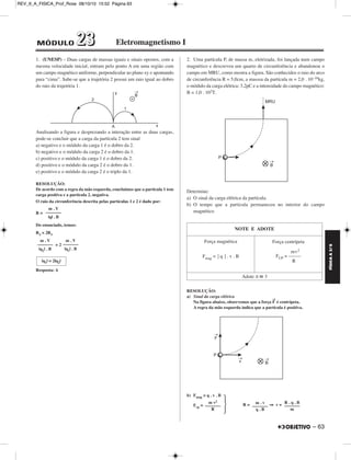 REV_II_A_FISICA_Prof_Rose 08/10/10 15:52 Página 63 
1. (UNESP) – Duas cargas de massas iguais e sinais opostos, com a 
mesma velocidade inicial, entram pelo ponto A em uma região com 
um campo magnético uniforme, perpendi cular ao plano xy e apontando 
para “cima”. Sabe-se que a trajetória 2 possui um raio igual ao dobro 
do raio da trajetória 1. 
Analisando a figura e desprezando a interação entre as duas cargas, 
pode-se concluir que a carga da partícula 2 tem sinal 
a) negativo e o módulo da carga 1 é o dobro da 2. 
b) negativo e o módulo da carga 2 é o dobro da 1. 
c) positivo e o módulo da carga 1 é o dobro da 2. 
d) positivo e o módulo da carga 2 é o dobro da 1. 
e) positivo e o módulo da carga 2 é o triplo da 1. 
RESOLUÇÃO: 
De acordo com a regra da mão esquerda, concluímos que a partícula 1 tem 
carga positiva e a partícula 2, negativa. 
O raio da circunferência descrita pelas partículas 1 e 2 é dado por: 
R = 
Do enunciado, temos: 
R2 = 2R1 
= 2 
Resposta: A 
2. Uma partícula P, de massa m, eletrizada, foi lançada num campo 
magnético e descreveu um quarto de circunferência e abandonou o 
campo em MRU, como mostra a figura. São conhecidos o raio do arco 
de circunferência R = 5,0cm, a masssa da partícula m = 2,0 . 10–16kg, 
o módulo da carga elétrica: 3,2pC e a intensidade do campo magnético: 
B = 1,0 . 102T. 
Determine: 
a) O sinal da carga elétrica da partícula. 
b) O tempo que a partícula permaneceu no interior do campo 
magnético 
RESOLUÇÃO: 
a) Sinal da carga elétrica 
Na figura abaixo, observemos que a força F→ é centrípeta. 
A regra da mão esquerda indica que a partícula é positiva. 
b) Fmag = q . v . B 
R  
Fcp = R = ⇒ v = 
m . V 
––––––– 
|q| . B 
m . V 
––––––– 
|q2| . B 
m . V 
––––––– 
|q1| . B 
|q1| = 2|q2| 
NOTE E ADOTE 
Força magnética 
Fmag = ⎥ q ⎥ . v . B 
Força centrípeta 
mv2 
FCP = ––––– 
R 
Adote π  3 
R . q . B 
––––––– 
m 
m . v 
––––––– 
q . B 
m v2 
––––––– 
FÍSICA A 3.aS 
– 63 
MÓDULO 22 33 Eletromagnetismo I 
 