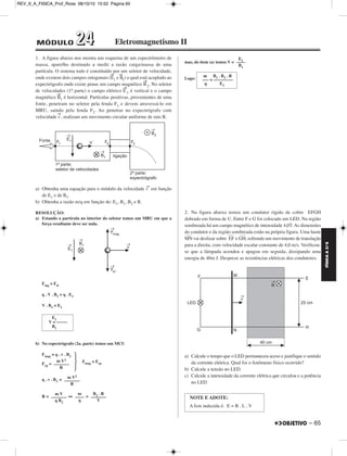 FÍSICA A 3.aS 
REV_II_A_FISICA_Prof_Rose 08/10/10 15:52 Página 65 
1. A figura abaixo nos mostra um esquema de um espectrômetro de 
massa, aparelho destinado a medir a razão carga/massa de uma 
partícula. O sistema todo é constituído por um seletor de velocidade, 
onde existem dois campos ortogonais (E → 
1 e B → 
1) o qual está acoplado ao 
expectrógrafo onde existe penas um campo magnético B→ 
2. No seletor 
de velocidades (1a. parte) o campo elétrico E→ 
1 é vertical e o campo 
magnético B→ 
1 é horizontal. Partículas positivas, provenientes de uma 
fonte, penetram no seletor pela fenda F1 e devem atravessá-lo em 
MRU, saindo pela fenda F2. Ao penetrar no expectrógrafo com 
velocidade v→, realizam um movimento circular uniforme de raio R. 
a) Obtenha uma equação para o módulo da velocidade v→ em função 
de E1 e de B1. 
b) Obtenha a razão m/q em função de: E1, B1, B2 e R. 
RESOLUÇÃO: 
a) Estando a partícula no interior do seletor temos um MRU em que a 
força resultante deve ser nula. 
Fmg = Fel 
q . V . B1 = q . E1 
V . B1 = E1 
b) No espectrógrafo (2a. parte) temos um MCU 
R  
Fmag = q . v . B2 
Fcp = Fmag = Fcp 
q . v . B2 = 
R = ⇒ = 
mas, do item (a) temos V = 
Logo: 
2. Na figura abaixo temos um condutor rígido de cobre EFGH 
dobrado em forma de U. Entre F e G foi colocado um LED. Na região 
sombreada há um campo magnético de intensidade 4,0T. As dimensões 
do condutor e da região sombreada estão na própria figura. Uma haste 
––– 
––– 
MN 
vai deslizar sobre EF 
––– 
, sofrendo um movimento de translação 
e GH 
para a direita, com velocidade escalar constante de 4,0 m/s. Verificou-se 
que a lâmpada acendeu e apagou em seguida, dissipando uma 
energia de 40m J. Despreze as resistências elétricas dos condutores. 
a) Calcule o tempo que o LED permaneceu aceso e justifique o sentido 
da corrente elétrica. Qual foi o fenômeno físico ocorrido? 
b) Calcule a tensão no LED. 
c) Calcule a intensidade da corrente elétrica que circulou e a potência 
no LED 
E1 
V = ––––– 
B1 
m V2 
––––––– 
m V2 
––––––– 
R 
m V 
––––––– 
q B2 
m 
–––– 
q 
B2 . R 
––––––– 
V 
E –––1– 
B1 
m B1 . B2 . R 
––– = ––––––––– 
q E1 
NOTE E ADOTE: 
A fem induzida é: E = B . L . V 
– 65 
MÓDULO 22 44 Eletromagnetismo II 
 