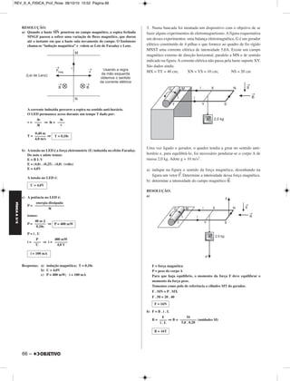 REV_II_A_FISICA_Prof_Rose 08/10/10 15:52 Página 66 
RESOLUÇÃO: 
––– 
a) Quando a haste MN 
penetrou no campo magnético, a espira fechada 
MNGF passou a sofrer uma variação de fluxo magnético, que durou 
até o instante em que a haste saiu novamente do campo. O fenômeno 
chama-se “indução magnética” e valem as Leis de Faraday e Lenz. 
A corrente induzida percorre a espira no sentido anti-horário. 
O LED permanece aceso durante um tempo T dado por: 
v = ⇒ Δt = 
T = ⇒ 
b) A tensão no LED é a força eletromotriz (E) induzida no efeito Faraday. 
Do note e adote temos: 
E = B L V 
E = (4,0) . (0,25) . (4,0) (volts) 
E = 4,0V 
A tensão no LED é: 
c) A potência no LED é: 
P = 
temos: 
P = ⇒ 
P = i . U 
i = ⇒ i = 
Respostas: a) indução magnética; T = 0,10s 
b) U = 4,0V 
c) P = 400 mW; i = 100 mA 
3. Numa bancada foi montado um dispositivo com o objetivo de se 
fazer alguns experimentos de eletromagnetismo. A figura esquematiza 
um desses experimentos: uma balança eletromagnética. G é um gerador 
elétrico constituído de 4 pilhas e que fornece ao quadro de fio rígido 
MNST uma corrente elétrica de intensidade 5,0A. Existe um campo 
magnético externo de direção horizontal, paralelo a MN e de sentido 
indicado na figura. A corrente elétrica não passa pela haste suporte XY. 
São dados ainda: 
MX = TY = 40 cm; XN = YS = 10 cm; NS = 20 cm 
Uma vez ligado o gerador, o quadro tendia a girar no sentido anti-horário 
e, para equilibrá-lo, foi necessário pendurar-se o corpo A de 
massa 2,0 kg. Adote g = 10 m/s2. 
a) indique na figura o sentido da força magnética, desenhando na 
figura um vetor F→. Determine a intensidade dessa força magnética. 
b) determine a intensidade do campo magnético B→. 
RESOLUÇÃO: 
a) 
F = força magnética 
P = peso do corpo A 
Para que haja equilíbrio, o momento da força F deve equilibrar o 
momento da força peso. 
Tomemos como polo de referência o cilindro MT do gerador. 
F . MN = P . MX 
F . 50 = 20 . 40 
b) F = B . i . L 
B = ⇒ B = (unidades SI) 
Δs 
–––– 
Δt 
Δs 
–––– 
v 
0,40 m 
–––––– 
4,0 m/s 
T = 0,10s 
U = 4,0V 
energia dissipada 
–––––––––––––––– 
Δt 
40 m J 
–––––– 
0,10s 
P = 400 mW 
P 
–––– 
U 
400 mW 
––––––– 
4,0 V 
i = 100 mA 
F = 16N 
F 
–––– 
i . L 
16 
––––––––– 
5,0 . 0,20 
B = 16T 
FÍSICA A 3.aS 
66 – 
 