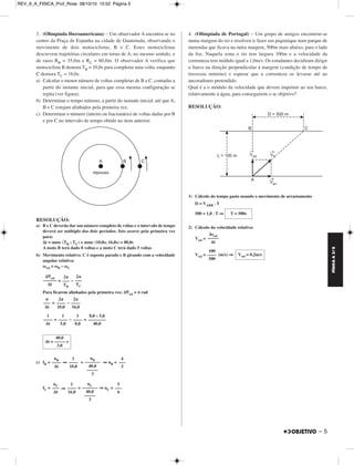 FÍSICA A 3.aS 
– 5 
3. (Olimpíada Iberoamericana) – Um observador A encontra-se no 
centro da Praça de Espanha na cidade de Guatemala, observando o 
movimento de dois motociclistas, B e C. Estes motociclistas 
descrevem trajetórias circulares em torno de A, no mesmo sentido, e 
de raios RB = 35,0m e RC = 60,0m. O observador A verifica que 
motociclista B demora TB = 10,0s para completar uma volta, enquanto 
C demora TC = 16,0s. 
a) Calcular o menor número de voltas completas de B e C, contadas a 
partir do instante inicial, para que essa mesma configuração se 
repita (ver figura). 
b) Determinar o tempo mínimo, a partir do instante inicial, até que A, 
B e C estejam alinhados pela primeira vez. 
c) Determinar o número (inteiro ou fracionário) de voltas dadas por B 
e por C no intervalo de tempo obtido no item anterior. 
RESOLUÇÃO: 
a) B e C deverão dar um número completo de voltas e o intervalo de tempo 
deverá ser múltiplo dos dois períodos. Isto ocorre pela primeira vez 
para: 
Δt = mmc (TB ; TC) = mmc (10,0s; 16,0s) = 80,0s 
A moto B terá dado 8 voltas e a moto C terá dado 5 voltas 
b) Movimento relativo: C é suposto parado e B girando com a velocidade 
angular relativa: 
ωrel = ωB – ωC 
= – 
Para ficarem alinhados pela primeira vez: Δϕ 
rel = π rad 
= – 
= – = 
c) fB = ⇒ = ⇒ nB = 
fC = ⇒ = ⇒ nC = 
4. (Olimpíada de Portugal) – Um grupo de amigos encontrou-se 
numa margem do rio e resolveu ir fazer um piquinique num parque de 
merendas que ficava na outra margem, 500m mais abaixo, para o lado 
da foz. Naquela zona o rio tem largura 100m e a velocidade da 
correnteza tem módulo igual a 1,0m/s. Os estudantes decidiram dirigir 
o barco na direção perpendicular à margem (condição de tempo de 
travessia mínimo) e esperar que a correnteza os levasse até ao 
ancoradouro pretendido. 
Qual é a o módulo da velocidade que devem imprimir ao seu barco, 
relativamente à água, para conseguirem o se objetivo? 
RESOLUÇÃO: 
1) Cálculo do tempo gasto usando o movimento de arrastamento 
D = VARR . T 
500 = 1,0 . T ⇒ 
2) Cálculo da velocidade relativa: 
Vrel = 
Vrel = (m/s) ⇒ 
Δϕ 
rel –––––– 
Δt 
2π 
––– 
TB 
2π 
––– 
TC 
π 
––– 
Δt 
2π 
–––– 
10,0 
2π 
–––– 
16,0 
1 
–––– 
Δt 
1 
–––– 
5,0 
1 
–––– 
8,0 
8,0 – 5,0 
–––––––– 
40,0 
40,0 
Δt = –––– – s 
3,0 
nB –––– 
Δt 
1 
–––– 
10,0 
nB ––––––– 
40,0 
––––– 
3 
4 
––– 
3 
nC ––– 
Δt 
1 
–––– 
16,0 
nC ––––––– 
40,0 
––––– 
3 
5 
––– 
6 
T = 500s 
Δsrel ––––– 
Δt 
100 
–––– 
500 
Vrel = 0,2m/s 
REV_II_A_FISICA_Prof_Rose 08/10/10 15:52 Página 5 
 