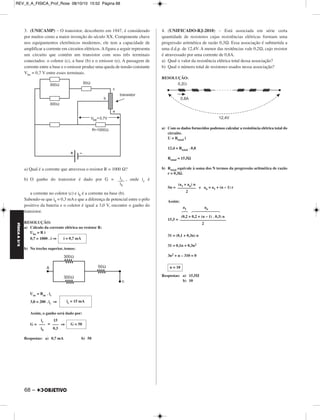 REV_II_A_FISICA_Prof_Rose 08/10/10 15:52 Página 68 
3. (UNICAMP) – O transistor, descoberto em 1947, é considerado 
por mui tos como a maior invenção do século XX. Com ponente chave 
nos equipamentos eletrônicos modernos, ele tem a capacidade de 
amplificar a corrente em circuitos elétricos. A figura a seguir representa 
um circuito que contém um transistor com seus três terminais 
conectados: o coletor (c), a base (b) e o emis sor (e). A passagem de 
corrente entre a base e o emissor produz uma queda de tensão constante 
Vbe = 0,7 V entre esses terminais. 
a) Qual é a corrente que atravessa o resistor R = 1000 Ω? 
b) O ganho do transistor é dado por G = , onde ic é 
a corrente no coletor (c) e ib é a corrente na base (b). 
Sabendo-se que ib = 0,3 mA e que a diferença de poten cial entre o pólo 
positivo da bateria e o coletor é igual a 3,0 V, encontre o ganho do 
transistor. 
RESOLUÇÃO: 
a) Cálculo da corrente elétrica no resistor R: 
Ube = R i 
0,7 = 1000 . i ⇒ 
b) No trecho superior, temos: 
Uac = Rac . ic 
3,0 = 200 . ic ⇒ 
Assim, o ganho será dado por: 
G = = ⇒ 
Respostas: a) 0,7 mA b) 50 
4. (UNIFICADO-RJ-2010) – Está associada em série certa 
quantidade de resistores cujas resistências elétricas formam uma 
progressão aritmética de razão 0,3Ω. Essa associação é submetida a 
uma d.d.p. de 12,4V. A menor das resitências vale 0,2Ω, cujo resistor 
é atravessado por uma corrente de 0,8A. 
a) Qual o valor da resistência elétrica total dessa associação? 
b) Qual o número total de resistores usados nessa associação? 
RESOLUÇÃO: 
a) Com os dados fornecidos podemos calcular a resistência elétrica total do 
circuito. 
U = Rtotal i 
12,4 = Rtotal . 0,8 
Rtotal = 15,5Ω 
b) Rtotal equivale à soma dos N termos da progressão aritmética de razão 
r = 0,3Ω. 
Sn = e an = a1 + (n – 1) r 
Assim: 
a1 a  44n44 
15,5 = 
31 = (0,1 + 0,3n) n 
31 = 0,1n + 0,3n2 
3n2 + n – 310 = 0 
Respostas: a) 15,5Ω 
b) 10 
ic –i–– b 
i = 0,7 mA 
ic = 15 mA 
ic 
––– 
ib 
15 
––– 
0,3 
G = 50 
(a1 + an) n 
––––––––– 
2 
(0,2 + 0,2 + (n – 1) . 0,3) n 
––––––––––––––––––––––– 
2 
n = 10 
FÍSICA A 3.aS 
68 – 
 
