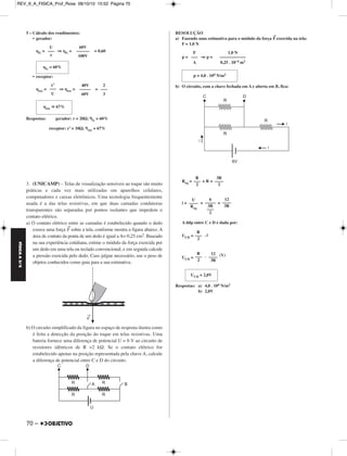 FÍSICA A 3.aS 
5 – Cálculo dos rendimentos: 
• gerador: 
ηG = ⇒ ηG = = 0,60 
• receptor: 
ηrec = ⇒ ηrec= = 
Respostas: gerador: r = 20Ω; ηG = 60% 
70 – 
receptor: r’ = 10Ω; ηrec = 67% 
3. (UNICAMP) – Telas de visualização sensíveis ao toque são muito 
práticas e cada vez mais utilizadas em aparelhos celulares, 
computadores e caixas eletrônicos. Uma tecnologia frequentemente 
usada é a das telas resistivas, em que duas camadas condutoras 
transparentes são separadas por pontos isolantes que impedem o 
contato elétrico. 
a) O contato elétrico entre as camadas é estabelecido quando o dedo 
exerce uma força →F sobre a tela, conforme mostra a figura abaixo. A 
área de contato da ponta de um dedo é igual a A= 0,25 cm2. Baseado 
na sua experiência cotidiana, estime o módulo da força exercida por 
um dedo em uma tela ou teclado convencional, e em seguida calcule 
a pressão exercida pelo dedo. Caso julgue necessário, use o peso de 
objetos conhecidos como guia para a sua estimativa. 
b) O circuito simplificado da figura no espaço de resposta ilustra como 
é feita a detecção da posição do toque em telas resistivas. Uma 
bateria fornece uma diferença de potencial U = 6 V ao circuito de 
resistores idênticos de R =2 kΩ. Se o contato elétrico for 
estabelecido apenas na posição representada pela chave A, calcule 
a diferença de potencial entre C e D do circuito. 
RESOLUÇÃO 
a) Fazendo uma estimativa para o módulo da força → F exercida na tela: 
F = 1,0 N 
p = ⇒ p = 
b) O circuito, com a chave fechada em A e aberta em B, fica: 
Req = + R = 
i = = = 
A ddp entre C e D é dada por: 
UCD = . i 
UCD = . (V) 
Respostas: a) 4,0 . 104 N/m2 
b) 2,0V 
U 
––– 
ε 
60V 
–––––– 
100V 
ηG = 60% 
ε’ 
––– 
U 
40V 
––––– 
60V 
2 
––– 
3 
ηrec  