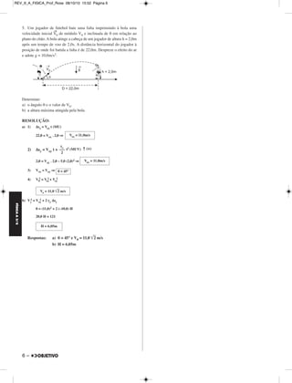 REV_II_A_FISICA_Prof_Rose 08/10/10 15:52 Página 6 
FÍSICA A 3.aS 
5. Um jogador de futebol bate uma falta imprimindo à bola uma 
velocidade inicial V→ 
6 – 
0 de módulo V0 e inclinada de θ em relação ao 
plano do chão. A bola atinge a cabeça de um jogador de altura h = 2,0m 
após um tempo de voo de 2,0s. A distância horizontal do jogador à 
posição de onde foi batida a falta é de 22,0m. Despreze o efeito do ar 
e adote g = 10,0m/s2. 
Determine: 
a) o ângulo θ e o valor de V0. 
b) a altura máxima atingida pela bola. 
RESOLUÇÃO: 
a) 1) Δsx = Vox t (MU) 
22,0 = Vox . 2,0 ⇒ 
Vox = 11,0m/s 
γy ––– 
2 
2) Δsy = Voy t + t2 (MUV) ↑ (+) 
2,0 = Voy . 2,0 – 5,0 (2,0)2 ⇒ 
3) Vox = Voy ⇒ 
4) V0 
2 = Vox 
2 + Voy 
2 
Vo = 11,0 2 m/s 
2 = Voy 
b) Vy 
2 + 2 γy Δsy 
0 = (11,0)2 + 2 (–10,0) H 
20,0 H = 121 
Respostas: a) θ = 45° e V0 = 11,0 2 m/s 
b) H = 6,05m 
Vox = 11,0m/s 
H = 6,05m 
θ = 45° 
 