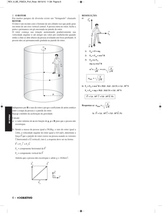FÍSICA BE 
– 5 
REV_II_BE_FISICA_Prof_Rose 09/10/10 11:08 Página 5 
1. (UFF-RJ) – Um carro de massa igual a 1,0t percorre uma estrada 
com velocidade de módulo constante igual a 36 km/h. Num certo 
trecho, passa por uma curva circular de raio igual a 100m. O piso da 
estrada é horizontal. Adote g = 10 m/s2. 
a) Represente, num diagrama, as forças que atuam sobre o carro. 
b) Calcule o módulo de cada uma das forças do item anterior. 
c) Suponha que o coeficiente de atrito estático entre a estrada e os 
pneus do carro seja igual a 0,9. Determine a máxima velocidade 
escalar com a qual o carro pode realizar a curva sem deslizar. Essa 
velocidade escalar depende da massa do carro? Justifique sua 
resposta. 
RESOLUÇÃO: 
a) 
P→: peso do carro 
→ : força normal aplicada pelo chão 
FN 
F→ 
at: força de atrito aplicada pelo chão 
F → 
é a força resultante que o chão aplica no carro 
b) 1) FN = P = mg = 1,0 . 103 . 10 (N) 
FN = P = 1,0 . 104N 
2) Fat = Fcp = 
Fat = (N) 
c) Fat ≤ μE FN 
≤ μE mg 
V2 ≤ μE gR 
V ≤ μE g  R 
Vmax = μE g  R 
Vmax = 0,9  . 1 0 . 1 0 0 (m/s) 
A velocidade máxima não depende da masa do carro (nos cálculos a 
massa foi cancelada) 
mV2 
–––– 
R 
1,0 . 103 . 102 
––––––––––– 
100 
Fat = 1,0 . 103N 
mV2 
–––– 
R 
Vmax = 30m/s = 108 km/h 
MÓDULO 33 Força Centrípeta 
 