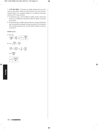 FÍSICA BE 
– 9 
MÓDULO 55 Quantidade de Movimento e Gravitação 
1. (EE MAUÁ-2010) – O diagrama mostra os gráficos horários das 
posições de duas partículas A e B que se movimentam sobre o eixo x. 
As partículas colidem unidimen sionalmente no instante t = 1,0. Sabendo-se 
que a massa da partícula A é mA = 4,0 kg, determine 
a) as velocidades escalares das partículas A e B antes e de pois da 
colisão; 
b) a massa da partícula B. 
RESOLUÇÃO: 
a) 
VA = (m/s) = –1,0m/s 
VB = (m/s) = 2,0m/s 
V’A = (m/s) = 2,0m/s 
V’B = (m/s) = 1,0m/s 
b) Conservação da quantidade de movimento no ato da colisão: 
Qf = Qi 
mA V’A + mB V’B = mA VA + mB VB 
mA . 2,0 + mB . 1,0 = mA (–1,0) + mB (2,0) 
mB = 3,0 mA 
Como mA = 4,0kg ⇒ 
2. (UNICAMP-SP-2010) – O lixo espacial é composto por partes de 
naves espaciais e satélites fora de operação abandonados em órbita ao 
redor da Terra. Esses objetos podem colidir com satélites, além de pôr 
em risco astronautas em atividades extravei culares. 
Considere que durante um reparo na estação espacial, um astronauta 
substitui um painel solar, de massa mp = 80 kg, cuja estrutura foi 
danificada. O astronauta estava inicial mente em repouso em relação à 
estação e ao abandonar o painel no espaço, lança-o com uma veloci da - 
de de módulo vp = 0,15 m/s. 
a) Sabendo-se que a massa do astronauta é ma = 60 kg, cal cule o 
módulo de sua velocidade de recuo. 
b) O gráfico no espaço de resposta mostra, de forma simplificada, o 
módulo da força aplicada pelo astro nauta sobre o painel em função 
do tempo durante o lançamento. Sabendo-se que a variação de 
momento linear é igual ao impulso, cujo módulo pode ser obtido 
pela área do gráfico, calcule a intensidade da força máxima Fmax. 
RESOLUÇÃO: 
a) No ato de lançar o painel, o astronauta e o painel formam um sistema 
isolado e haverá conservação da quantidade de movimento total: 
→Q 
após = →Q 
antes 
→Q 
a + →QP = →0 ⇒ →Q 
A = →Q 
P 
maVa = mP . VP 
60 Va = 80 . 0,15 
b) I =N área (F x t) = ΔQ = maVa 
(0,9 + 0,3) = 60 . 0,20 
0,6 Fmáx = 12 
Respostas: a) Va = 0,20m/s b) Fmáx = 20N 
Δx 
V = –––– 
Δt 
– 1,0 
–––––– 
1,0 
2,0 
––––– 
1,0 
2,0 
––––– 
1,0 
1,0 
––––– 
1,0 
mB = 12,0kg 
Va = 0,20m/s 
F ––m–á–x– 
2 
Fmáx = 20N 
REV_II_BE_FISICA_Prof_Rose 09/10/10 11:08 Página 9 
 