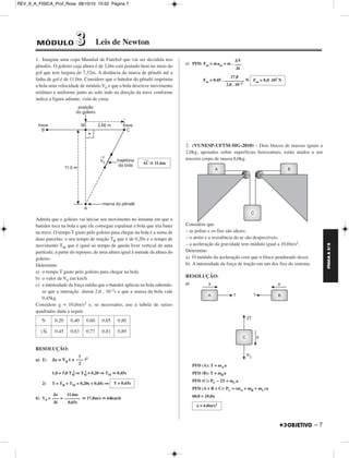 FÍSICA A 3.aS 
– 7 
REV_II_A_FISICA_Prof_Rose 08/10/10 15:52 Página 7 
1. Imagine uma copa Mundial de Futebol que vai ser decidida nos 
pênaltis. O goleiro cuja altura é de 2,0m está postado bem no meio do 
gol que tem largura de 7,32m. A distância da marca de pênalti até a 
linha de gol é de 11,0m. Considere que o batedor do pênalti imprimiu 
a bola uma velocidade de módulo V0 e que a bola descreve movimento 
retilíneo e uniforme junto ao solo indo na direção da trave conforme 
indica a figura adiante, vista de cima. 
––– 
Admita que o goleiro vai iniciar seu movimento no instante em que o 
batedor toca na bola e que ele consegue espalmar a bola que iria bater 
na trave. O tempo T gasto pelo goleiro para chegar na bola é a soma de 
duas parcelas: o seu tempo de reação TR que é de 0,20s e o tempo de 
movimento TM que é igual ao tempo de queda livre vertical de uma 
partícula, a partir do repouso, de uma altura igual à metade da altura do 
goleiro. 
Determine: 
a) o tempo T gasto pelo goleiro para chegar na bola 
b) o valor de V0 em km/h 
c) a intensidade da força média que o batedor aplicou na bola sabendo-se 
que a interação durou 2,0 . 10–2s e que a massa da bola vale 
0,45kg. 
Considere g = 10,0m/s2 e, se necessário, use a tabela de raízes 
quadradas dada a seguir. 
RESOLUÇÃO: 
a) 1) Δs = V0 t + t2 
2 ⇒TM 2 = 0,20 ⇒TM  0,45s 
1,0 = 5,0 TM 
2) T = TR + TM = 0,20s + 0,45s ⇒ 
b) V0= =  17,8m/s  64km/h 
c) PFD: Fm = mam = m . 
Fm = 0,45 . N 
2. (VUNESP-UFTM-MG-2010) – Dois blocos de massas iguais a 
2,0kg, apoiados sobre superfícies horizontais, estão atados a um 
terceiro corpo de massa 6,0kg. 
Considere que 
– as polias e os fios são ideais; 
– o atrito e a resistência do ar são desprezíveis; 
– a aceleração da gravidade tem módulo igual a 10,0m/s2. 
Determine: 
a) O módulo da aceleração com que o bloco pendurado desce. 
b) A intensidade da força de tração em um dos fios do sistema. 
RESOLUÇÃO: 
a) 
PFD (A): T = mAa 
PFD (B): T = mBa 
PFD (C): PC – 2T = mCa 
PFD (A + B + C): PC = (mA + mB + mC)a 
60,0 = 10,0a 
AC 
 11,6m 
N 0,20 0,40 0,60 0,65 0,80 
N 0,45 0,63 0,77 0,81 0,89 
γ 
––– 
2 
17,8 
––––––––– 
2,0 . 10–2 
T = 0,65s 
Δs 
––– 
Δt 
11,6m 
––––––– 
0,65s 
ΔV 
––– 
Δt 
Fm = 8,0 .102 N 
a = 6,0m/s2 
MÓDULO 33 Leis de Newton 
 