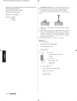 FÍSICA BE 
– 11 
REV_II_BE_FISICA_Prof_Rose 09/10/10 11:08 Página 11 
MÓDULO 66 Estática e Hidrostática 
1. (Olimpíada Brasileira de Física) – Uma ponte homogênea de 40m 
de comprimento e peso 1,0 . 106 N está apoiada em dois pilares de 
concreto conforme ilustra o esquema da figura a seguir. 
a) Qual a intensidade da força que cada pilar exerce sobre a ponte 
quando um caminhão de peso 2,0 . 106 N está parado com o centro 
de gravidade a 10m de um dos pilares? 
b) O que acontece com estas forças à medida que o caminhão transita 
por toda a extensão da ponte? 
RESOLUÇÃO: 
a) Para o equilíbrio da ponte: 
1) (Σ torques)B = 0 
2,0 . 106 . 10 + 1,0 . 106 . 20 = NA . 40 
40 . 106 = NA . 40 ⇒ 
2) NA + NB = Pc + PP 
1,0 . 106 + NB = 3,0 . 106 ⇒ 
b) A medida que o caminhão se desloca de B para A, NA aumenta, NB 
diminui e a soma NA + NB permanece constante. 
2. Como mostra a figura, a barra homogênea de com primento L = 54,0cm 
e de massa 5,0kg está apoiada no suporte S. 
A polia e os fios são ideais, considera-se g = 10,0m/s2 e despreza-se o 
efeito do ar. 
As massas de A, B e C são respectivamente iguais a 1,0kg, 2,0kg e 
3,0kg. 
Determine, sabendo-se que a barra fica em equilíbrio na posição 
horizontal, 
a) o módulo da aceleração dos blocos B e C; 
b) a intensidade da força tensora no fio que liga B a C; 
c) o valor de x. 
RESOLUÇÃO: 
a) Na máquina de Atwood, temos: 
PC – PB = (mB + mC) a 
30,0 – 20,0 = 5,0 . a ⇒ 
b) Aplicando-se a 2.a Lei de Newton ao bloco B, vem: 
T – PB = mBa 
T – 20,0 = 2,0 . 2,0 ⇒ 
c) 
a = 2,0m/s2 
T = 24,0N 
NA = 1,0 . 106N 
NA = 2,0 . 106N 
 