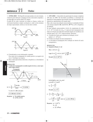 FÍSICA BE 
– 19 
REV_II_BE_FISICA_Prof_Rose 09/10/10 11:08 Página 19 
2. (UFOP-2010) – O olho humano, em condições normais, é capaz 
de alterar sua distância focal, possibilitando a visão nítida de objetos 
situados desde o “infinito” (muito afastados) até aqueles situados a 
uma distância mínima de aproximadamente 25 cm. Em outras palavras, 
o ponto remoto desse olho está no infinito e o seu ponto próximo, a 
25 cm de distância. Uma pessoa com hipermetropia não consegue 
enxergar objetos muito próximos porque o seu ponto próximo está 
situado a uma distância maior do que 25 cm. Com base nessas infor - 
mações, resolva as questões propostas. 
a) Que tipo de lente uma pessoa com hipermetropia deve usar? 
b) Supondo que o ponto próximo de um hipermetrope esteja a 100 cm 
de seus olhos, determine, em valor e em sinal, quantos “graus” 
devem ter os óculos dessa pessoa para que ela veja um objeto a 
25 cm de distância. 
RESOLUÇÃO: 
a) Uma pessoa com hipermetropia deve corrigir seu defeito visual com 
lentes convergentes. 
b) I) 
Equação de Gauss: = – 
= – ⇒ = 
Da qual: f = cm = m 
II) V = ⇒V = (di) 
(V  0 ⇒ Lente convergente) 
Respostas: a) Lentes convergentes 
b) + 3,0 di (ou “graus”) 
3. (UFJF-2010) – A figura mostra uma fibra óptica com um núcleo 
cilíndrico, de vidro, de índice de refração n = 3/2, imerso no ar, cujo 
índice de refração é igual à unidade (nar = 1). Um raio de luz executa 
múltiplas reflexões totais no interior da fibra, sendo, portanto, a luz 
guiada pela fibra praticamente sem perda de intensidade. A luz emerge 
no ar no final da fibra, na forma de um cone de ângulo γ. 
a) Calcule o valor de sen α, para que comece a ocorrer reflexão total 
no interior da fibra. 
b) Adotando-se as condições do item (a), calcule o valor de sen γ. 
RESOLUÇÃO: 
a) No início da reflexão total no interior da fibra, α é praticamente igual 
(ligeiramente maior) ao ângulo limite da interface vidro-ar. 
α  L ⇒ sen α ≅ sen L ⇒ sen α  
sen α ≅ ⇒ 
b) (I) β = 90° – α ⇒ sen β = sen (90° – α) = cos α 
(II) sen2α + cos2α = 1 ⇒ 
2 
+ cos2α = 1 
cos2α = 1 – ⇒ cos α = 
Logo: 
(III) Lei de Snell: nar sen γ = n sen β 
1 . sen γ= . 
Da qual: 
Respostas: a) 
b) 
1 
––– 
f 
1 
––– 
1 
––– 
3 
V = 3,0 di 
n––a–r 
n 
2 
sen α ≅ ––– 
3 
1 
–––– 
3 
–– 
2 
 2 
––– 
3  
	5	 
–––– 
3 
4 
––– 
9 
	5	 
sen β = –––– 
3 
	5	 
–––– 
3 
3 
–– 
2 
	5	 
sen γ = –––– 
2 
2 
–– 
3 
	5	 
–––– 
2 
1 
––– 
3 
100 
–––– 
3 
4 – 1 
––––– 
100 
1 
–– 
f 
1 
––– 
100 
1 
–– 
25 
1 
–– 
f 
1 
–– 
dH 
1 
–– 
dN 
1 
–– 
f 
 