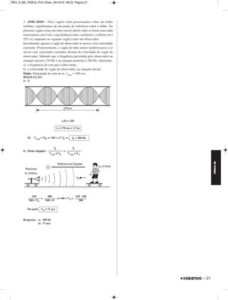 REV_II_BE_FISICA_Prof_Rose 09/10/10 11:08 Página 20 
FÍSICA BE 
1. (UFMG-2010) – Na Figura I, está representada, em certo instante, 
a forma de uma onda que se propaga em uma corda muito comprida e, 
na Figura II, essa mesma onda 0,10 s depois. 
O ponto P da corda, mostrado em ambas as figuras, realiza um 
movimento harmônico simples na direção y e, entre os dois instantes 
de tempo representados, desloca-se em um único sentido. 
a) Considerando-se essas informações, responda: 
Essa onda está se propagando no sentido positivo ou negativo do 
eixo x? Justifique sua resposta. 
b) Para a onda representada, determine a frequência e a velocidade de 
propagação. 
RESOLUÇÃO: 
a) A onda está se propagando no sentido negativo do eixo x, como repre - 
senta a figura abaixo. 
b) f = = ⇒ 
V = λf ⇒V = 100 . 2,5 (cm/s) 
Respostas: a) No sentido negativo 
20 – 
b) 2,5 Hz e 2,5 m/s 
2. (UFU-2010) – A descoberta da quantização da energia completou 
100 anos em 2000. Tal descoberta possibilitou a construção dos 
dispositivos semicondutores que formam a base do funcionamento dos 
dispositivos optoeletrônicos do mundo atual. 
Hoje, sabe-se que uma radiação monocromática é constituída de fótons 
com energias dadas E = hf, onde h  6 . 10–34 J . s e f é a frequência 
da radiação. 
Se uma radiação monocromática visível, de comprimento de onda 
λ = 6 . 10–7 m, incide do ar (nar = 1) para um meio transparente x de 
índice de refração desconhecido, formando ângulos de incidência e de 
refração iguais a 45° e 30°, respectivamente, determine: 
a) A energia dos fótons que constituem tal radiação visível 
(adote c = 3 . 108 m/s). 
b) O índice de refração do meio transparente x. 
c) A velocidade de propagação dessa radiação no interior do meio 
transparente x. 
RESOLUÇÃO: 
a) Equação de Planck: E = hf 
Mas: c = λf ⇒ f = 
Logo: E = h ⇒ E = 6 . 10–34 (J) 
Da qual: 
b) 
Lei de Snell: nx sen r = nar sen i 
nx sen 30° = 1 . sen 45° 
nx = 
Da qual: 
c) = ⇒ = 
vx =  (m/s) ⇒ 
Respostas: a) 3 . 10–19 J 
b) 	2		 
c) 2,1 . 108 m/s 
N 
––– 
Δt 
1 
–– de ciclo 
4 
–––––––––– 
0,10 s 
f = 2,5 Hz 
V = 250 cm/s = 2,5 m/s 
c 
––– 
λ 
3 . 108 
––––––– 
6 . 10–7 
c 
––– 
λ 
E = 3 . 10–19 J 
	2		 
–––– 
2 
1 
––– 
2 
nx = 	2		 
1 
–––– 
	2		 
vx –––––– 
3 . 108 
nar ––– 
nx 
vx ––– 
c 
vx ≅ 2,1 . 108 m/s 
3 . 108 
–––––– 
1,41 
3 . 108 
–––––– 
	2		 
MÓDULO 11 11 Ondas 
 