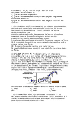 Considere √3 =1,8 ; sen 30º = 0,5 ; cos 30º = 0,9.
Despreze a resistência do ar.
a) Qual é o alcance do projétil?
b) Qual é a altura máxima alcançada pelo projétil, segundo os
cálculos de Simplício?
c) Qual é a altura máxima alcançada pelo projétil, calculada por
Salviati?
21-(PUC-PR) Um projétil de massa 100 g é lançado obliquamente a
partir do solo, para o alto, numa direção que forma 60° com a
horizontal com velocidade de 120 m/s, primeiro na Terra e
posteriormente na Lua.
Considerando a aceleração da gravidade da Terra o sêxtuplo da
gravidade lunar, e desprezíveis todos os atritos nos dois
experimentos, analise as proposições a seguir:
I- A altura máxima atingida pelo projétil é maior na Lua que na Terra.
II- A velocidade do projétil, no ponto mais alto da trajetória será a
mesma na Lua e na Terra.
III- O alcance horizontal máximo será maior na Lua.
IV- A velocidade com que o projétil toca o solo é a mesma na Lua e
na Terra.
22-(FUVEST-SP-2008) No "salto com vara", um atleta corre
segurando uma vara e, com perícia e treino, consegue projetar seu
corpo por cima de uma barra. Para uma estimativa da altura
alcançada nesses saltos, é possível considerar que a vara sirva
apenas para converter o movimento horizontal do atleta (corrida) em
movimento vertical, sem perdas ou acréscimos de energia. Na análise
de um desses saltos, foi obtida a seqüência de imagens reproduzida a
seguir. Nesse caso, é possível estimar que a velocidade máxima
atingida pelo atleta, antes do salto, foi de, aproximadamente,
Desconsidere os efeitos do trabalho muscular após o início do salto.
a) 4 m/s b) 6 m/s c) 7
m/s d) 8 m/s e) 9 m/s
23-(Ufsm-RS-2008) Num jogo de futebol, um jogador faz um
lançamento oblíquo de longa distância para o campo adversário, e o
atacante desloca-se abaixo da bola, em direção ao ponto previsto
para o primeiro contato dela com o solo.
 