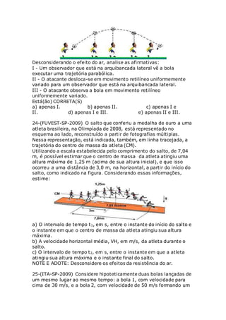 Desconsiderando o efeito do ar, analise as afirmativas:
I - Um observador que está na arquibancada lateral vê a bola
executar uma trajetória parabólica.
II - O atacante desloca-se em movimento retilíneo uniformemente
variado para um observador que está na arquibancada lateral.
III - O atacante observa a bola em movimento retilíneo
uniformemente variado.
Está(ão) CORRETA(S)
a) apenas I. b) apenas II. c) apenas I e
II. d) apenas I e III. e) apenas II e III.
24-(FUVEST-SP-2009) O salto que conferiu a medalha de ouro a uma
atleta brasileira, na Olimpíada de 2008, está representado no
esquema ao lado, reconstruído a partir de fotografias múltiplas.
Nessa representação, está indicada, também, em linha tracejada, a
trajetória do centro de massa da atleta (CM).
Utilizando a escala estabelecida pelo comprimento do salto, de 7,04
m, é possível estimar que o centro de massa da atleta atingiu uma
altura máxima de 1,25 m (acima de sua altura inicial), e que isso
ocorreu a uma distância de 3,0 m, na horizontal, a partir do início do
salto, como indicado na figura. Considerando essas informações,
estime:
a) O intervalo de tempo t1, em s, entre o instante do início do salto e
o instante em que o centro de massa da atleta atingiu sua altura
máxima.
b) A velocidade horizontal média, VH, em m/s, da atleta durante o
salto.
c) O intervalo de tempo t2, em s, entre o instante em que a atleta
atingiu sua altura máxima e o instante final do salto.
NOTE E ADOTE: Desconsidere os efeitos da resistência do ar.
25-(ITA-SP-2009) Considere hipoteticamente duas bolas lançadas de
um mesmo lugar ao mesmo tempo: a bola 1, com velocidade para
cima de 30 m/s, e a bola 2, com velocidade de 50 m/s formando um
 