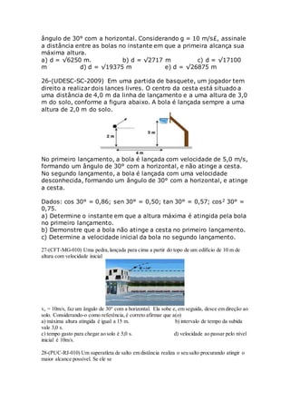 ângulo de 30° com a horizontal. Considerando g = 10 m/s£, assinale
a distância entre as bolas no instante em que a primeira alcança sua
máxima altura.
a) d = √6250 m. b) d = √2717 m c) d = √17100
m d) d = √19375 m e) d = √26875 m
26-(UDESC-SC-2009) Em uma partida de basquete, um jogador tem
direito a realizar dois lances livres. O centro da cesta está situado a
uma distância de 4,0 m da linha de lançamento e a uma altura de 3,0
m do solo, conforme a figura abaixo. A bola é lançada sempre a uma
altura de 2,0 m do solo.
No primeiro lançamento, a bola é lançada com velocidade de 5,0 m/s,
formando um ângulo de 30° com a horizontal, e não atinge a cesta.
No segundo lançamento, a bola é lançada com uma velocidade
desconhecida, formando um ângulo de 30° com a horizontal, e atinge
a cesta.
Dados: cos 30° = 0,86; sen 30° = 0,50; tan 30° = 0,57; cos2 30° =
0,75.
a) Determine o instante em que a altura máxima é atingida pela bola
no primeiro lançamento.
b) Demonstre que a bola não atinge a cesta no primeiro lançamento.
c) Determine a velocidade inicial da bola no segundo lançamento.
27-(CFT-MG-010) Uma pedra,lançada para cima a partir do topo de um edifício de 10 m de
altura com velocidade inicial
vo = 10m/s, faz um ângulo de 30° com a horizontal. Ela sobe e, em seguida, desce em direção ao
solo. Considerando-o como referência,é correto afirmar que a(o)
a) máxima altura atingida é igual a 15 m. b) intervalo de tempo da subida
vale 3,0 s.
c) tempo gasto para chegar ao solo é 5,0 s. d) velocidade ao passar pelo nível
inicial é 10m/s.
28-(PUC-RJ-010) Um superatleta de salto em distância realiza o seu salto procurando atingir o
maior alcance possível. Se ele se
 