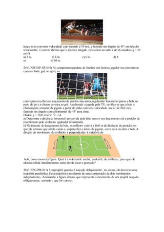 lança ao ar com uma velocidade cujo módulo é 10 m/s, e fazendo um ângulo de 45o
em relação
a horizontal, é correto afirmar que o alcance atingido pelo atleta no salto é de: (Considere g = 10
m/s2
)
a) 2 m. b) 4 m. c) 6 m. d) 8
m. e) 10 m.
29-(UNIFESP-SP-010) No campeonato paulista de futebol, um famoso jogador nos presenteou
com um lindo gol, no qual, ao
correr para receber um lançamento de um dos atacantes,o goleador fenomenal parou a bola no
peito do pé e a chutou certeira ao gol. Analisando a jogada pela TV, verifica-se que a bola é
chutada pelo armador da jogada a partir do chão com uma velocidade inicial de 20,0 m/s,
fazendo um ângulo com a horizontal de 45º para cima.
Dados: g = 10,0 m/s2 e √= 1,4
a) Determine a distância horizontal percorrida pela bola entre o seu lançamento até a posição de
recebimento pelo artilheiro (goleador fenomenal).
b) No instante do lançamento da bola, o artilheiro estava a 16,0 m de distância da posição em
que ele estimou que a bola cairia e, ao perceber o início da jogada, corre para receber a bola. A
direção do movimento do artilheiro é perpendicular à trajetória da
bola, como mostra a figura. Qual é a velocidade média, em km/h, do artilheiro, para que ele
alcance a bola imediatamente antes de ela tocar o gramado?
30-(UEPG-PR-011) Um projétil quando é lançado obliquamente, no vácuo, ele descreve uma
trajetória parabólica. Essa trajetória é resultante de uma composição de dois movimentos
independentes. Analisando a figura abaixo, que representa o movimento de um projétil lançado
obliquamente, assinale o que for correto.
 