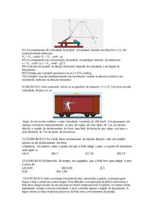 01) As componentes da velocidade do projétil, em qualquer instante nas direções x e y, são
respectivamente dadas por,
Vx = Vo . cosθ e Vy = Vo . senθ – gt
02) As componentes do vetor posição do projétil, em qualquer instante, são dadas por,
x = Vo . cosθ. t e y = Vo . senθ – gt2
/2
04) O alcance do projétil na direção horizontal depende da velocidade e do ângulo de
lançamento.
08) O tempo que o projétil permanece no ar é t=(2Vosenθ)/g
16) O projétil executa simultaneamente um movimento variado na direção vertical e um
movimento uniforme na direção horizontal.
(UERJ-RJ-011) Este enunciado refere-se às questões de números 31 e 32. Um trem em alta
velocidade desloca-se ao
longo de um trecho retilíneo a uma velocidade constante de 108 km/h. Um passageiro em
repouso arremessa horizontalmente ao piso do vagão, de uma altura de 1 m, na mesma
direção e sentido do deslocamento do trem, uma bola de borracha que atinge esse piso a
uma distância de 5 m do ponto de arremesso.
31-(UERJ-RJ-011) Se a bola fosse arremessada na mesma direção, mas em sentido
oposto ao do deslocamento do trem,
a distância, em metros, entre o ponto em que a bola atinge o piso e o ponto de arremesso
seria igual a:
(A) 0 (B) 5 (C) 10 (D) 15
32-(UERJ-RJ-011)O intervalo de tempo, em segundos, que a bola leva para atingir o piso
é cerca de:
(A) 0,05 (B) 0,20 (C)
0,45 (D) 1,00
33-(UFF-RJ-011) Após um ataque frustrado do time adversário, o goleiro se prepara para
lançar a bola e armar um contra ataque. Para dificultar a recuperação da defesa adversária,a
bola deve chegar aos pés de um atacante no menor tempo possível. O goleiro vai chutar a bola,
imprimindo sempre a mesma velocidade, e deve controlar apenas o ângulo de lançamento. A
figura mostra as duas trajetórias possíveis da bola num certo momento da partida.
 