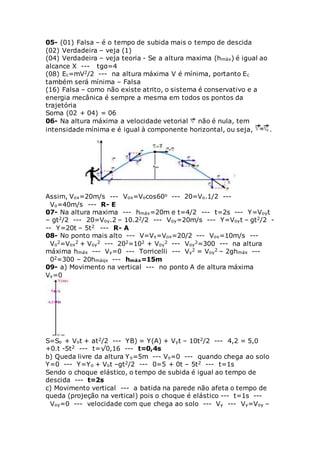 05- (01) Falsa – é o tempo de subida mais o tempo de descida
(02) Verdadeira – veja (1)
(04) Verdadeira – veja teoria - Se a altura maxima (hmáx) é igual ao
alcance X --- tgα=4
(08) Ec=mV2/2 --- na altura máxima V é mínima, portanto Ec
também será mínima – Falsa
(16) Falsa – como não existe atrito, o sistema é conservativo e a
energia mecânica é sempre a mesma em todos os pontos da
trajetória
Soma (02 + 04) = 06
06- Na altura máxima a velocidade vetorial não é nula, tem
intensidade mínima e é igual à componente horizontal, ou seja, .
Assim, Vox=20m/s --- Vox=Vocos60o --- 20=Vo.1/2 ---
Vo=40m/s --- R- E
07- Na altura maxima --- hmáx=20m e t=4/2 --- t=2s --- Y=Voyt
– gt2/2 --- 20=Voy.2 – 10.22/2 --- Voy=20m/s --- Y=Voyt – gt2/2 -
-- Y=20t – 5t2 --- R- A
08- No ponto mais alto --- V=Vx=Vox=20/2 --- Vox=10m/s ---
Vo
2=Vox
2 + Voy
2 --- 202=102 + Voy
2 --- Voy
2=300 --- na altura
máxima hmáx --- Vy=0 --- Torricelli --- Vy
2 = Voy
2 – 2ghmáx ---
02=300 – 20hmáqx --- hmáx=15m
09- a) Movimento na vertical --- no ponto A de altura máxima
Vy=0
S=So + Vot + at2/2 --- YB) = Y(A) + Vyt – 10t2/2 --- 4,2 = 5,0
+0.t -5t2 --- t=√0,16 --- t=0,4s
b) Queda livre da altura Yo=5m --- Vo=0 --- quando chega ao solo
Y=0 --- Y=Yo + Vot –gt2/2 --- 0=5 + 0t – 5t2 --- t=1s
Sendo o choque elástico, o tempo de subida é igual ao tempo de
descida --- t=2s
c) Movimento vertical --- a batida na parede não afeta o tempo de
queda (projeção na vertical) pois o choque é elástico --- t=1s ---
Voy=0 --- velocidade com que chega ao solo --- Vy --- Vy=Voy –
 