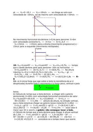 gt --- Vy=0 -10.1 --- Vy=-10m/s --- se chega ao solo com
velocidade de -10m/s, sai do mesmo com velocidade de +10m/s ---
No movimento horizontal ela demora t=0,4s para percorrer X=6m
com velocidade constante Vx --- X=Vxt --- 6=Vx.0,4 ---
Vx=15m/s --- +15m/s para a direita (movimento progressivo) e -
15m/s para a esquerda (movimento retrógrado)
10- Vox=Vocos45o --- Voy=Vosen45o --- Vox=Voy=0,7Vo --- tempo
que o dardo demora para para percorrer 16m na horizontal ---
X=Voxcos45o.t --- 16=Vo.0,7.t --- t=16/0,7Vo --- Na altura
máxima Vy=0 e t=16/2.(0,7Vo)=16/1,4Vo --- Vy=Voy – gt ---
0=0,7Vo – 10t --- 0=0,7Vo – 10.16/1,4Vo ---
Vo=√163,2=12,8m/s --- t=16/0,7Vo --- t=16/12,8=1,8s --- R-
B
11- a) A única força que age sobre a bola (a resistência do ar é
desprezada) durante todo o movimento é a força peso, vertical e para
baixo.
b) Cálculo do tempo que a bola demora a chegar até o goleiro
percorrendo X=40m com velocidade horizontal constante e de valor
Vox=Vocos25o=26.0,91 --- Vox=23,66m/s --- X=Vox.t ---
40=23,66.t --- t=1,69s --- cálculo da altura, na direção vertical,
que a bola estará ao chegar ao goleiro nesse instante (t=1,69s) ---
Y=Voyt – gt2/2 --- Y=Vo.sen25o.t –gt2/2 --- Y=26.0,42.1,69 –
10.(1,69)2/2 --- Y=18,45 – 14,28 --- Y=4,17m --- esse valor é
maior que 3m e assim, o goleiro não consegue tocar a bola.
c) Cálculo do tempo que a bola demora para chegar à altura vertical
de 1,5m --- Y=Vo.sen25o.t – gt2/2 --- 1,5=10,92t – 5t2 ---
5t2 -10,92t + 1,5=0 --- Δ=119,25 – 30=89,25 --- √Δ=9,5 ---
t=(10,92 ±9,5)/2.5 --- considera-se o tempo maior que ocorre
 