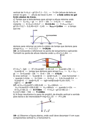 vertical de Y=Voyt – gt2/2=7.1 – 5.1 --- Y=2m (altura da bola ao
entrar no gol) --- altura da trave=2,4m --- a bola entra no gol
0,4m abaixo da trave.
c) Tempo que a bola demora para atingir a altura máxima onde
Vy=0 --- Vy=Voy – gt --- 0=7 – 10t --- t=0,7s --- nesse
instante --- X=Voxt=19.0,7 --- X=13,3m --- Y=hmáx=V0yt –
gt2/2=7.0,7 – 5.0,49=4,9 – 2,45 --- hmáx= 2,45m --- o tempo
que ela
demora para retornar ao solo é o dobro do tempo que demora para
atingir hmáx --- t=2.13,3 --- t=26,6s
16- a) Colocando o referencial no ponto de lançamento e aplicando
Torricelli no ponto de altura máxima onde vy=0 e h=1,8m ---
V2=Voy
2 – 2gh --- 02=(Vosenβ)2 -2.10.1,8 --- Vosenβ=√36 ---
Vosenβ=6 --- tempo que demora para atingir hmáx --- Vy = Voy –
gt --- 0=Vosenβ – 10t --- 0=6 – 10t --- t=0,6s
b) eixo vertical --- Vosenβ=6 --- senβ=Vo/6 --- eixo horizontal --
- quando t=0,6s --- X=3,6m --- X=Voxt --- 3,6=Vocosβ.0,6 ---
Vocosβ=6 --- cosβ=Vo/6 --- tgβ=senβ/cosβ=Vo/6 x 6/Vo ---
tgβ=1 --- β=45o
17- a) Vox=Vocos53o=100.0,60 --- Vox=60m/s ---
Voy=Vosen53o=100.0,80 --- Voy=80m/s --- quando t=12s ---
X=Voxt=60.12 --- X=720m --- Y=Voyt – gt2/2=80.12 –
5.(12)2=960 - 720 --- Y=240m
b) A força resultante é o peso do projétil, de direção vertical e sentido
para baixo e de intensidade P=mg=0,1.10 --- P=1,0N
18- a) Observe a figura abaixo, onde você deve decompor V em suas
componentes vertical Vy e horizontal Vx
 
