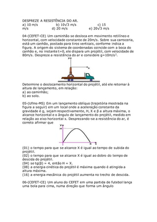 DESPREZE A RESISTÊNCIA DO AR.
a) 10 m/s b) 10√3 m/s c) 15
m/s d) 20 m/s e) 20√3 m/s
04-(CEFET-CE) Um caminhão se desloca em movimento retilíneo e
horizontal, com velocidade constante de 20m/s. Sobre sua carroceria,
está um canhão, postado para tiros verticais, conforme indica a
figura. A origem do sistema de coordenadas coincide com a boca do
canhão e, no instante t=0, ele dispara um projétil, com velocidade de
80m/s. Despreze a resistência do ar e considere g=10m/s2.
Determine o deslocamento horizontal do projétil, até ele retornar à
altura de lançamento, em relação:
a) ao caminhão;
b) ao solo.
05-(Ufms-MS) Em um lançamento oblíquo (trajetória mostrada na
figura a seguir) em um local onde a aceleração constante da
gravidade é g, sejam respectivamente, H, X e β a altura máxima, o
alcance horizontal e o ângulo de lançamento do projétil, medido em
relação ao eixo horizontal x. Desprezando-se a resistência do ar, é
correto afirmar que
(01) o tempo para que se alcance X é igual ao tempo de subida do
projétil.
(02) o tempo para que se alcance X é igual ao dobro do tempo de
descida do projétil.
(04) se tg(β) = 4, então H = X.
(08) a energia cinética do projétil é máxima quando é atingida a
altura máxima.
(16) a energia mecânica do projétil aumenta no trecho de descida.
06-(CEFET-CE) Um aluno do CEFET em uma partida de futebol lança
uma bola para cima, numa direção que forma um ângulo
 