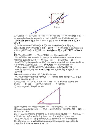 Vx=Vcosβ --- Vx=Vcos(α + θ) --- Vy=Vsenβ --- Vy=Vsen(α + θ) -
-- equação horária segundo a horizontal X --- X=Voxt=Vxt ---
X=V.cos (α + θ).t --- Y=Vyt – gt2/2 --- Y=Vsen (α + θ).t –
gt2/2
b) Isolando t em X=Vcos(α + θ)t --- t=X/Vcos(α + θ) que,
substituída em Y=Vsen(α + θ)t – gt2/2 --- Y=Vsen(α + θ).X/Vcos(α
+ θ) – g(X/Vcos(α + θ))2/2 --- Y=tg(α + θ) – g.X2/2V2cos2(α +
θ)
19- Voy=Vosen45o --- Voy=√2/2Vo --- Vox=Vocos45o ---
Vox=√2/2Vo --- cálculo do tempo de subida que ocorre na altura
máxima quando Vy=0 --- Vy=Voy – gt --- 0=√2/2Vo – gt ---
t=√2.Vo/2g (tempo de subida) --- na horizontal --- X=s=Vox2t --
- s=√2/2.Vo2(√2Vo/2g) --- s=Vo
2/g --- na vertical ---
Y=h==Voyt – gt2/2=√2/2.Vo(√2.Vo/2g) – g.(√2Vo/2g)2/2 ---
h=Vo
2/2g – Vo
2/4g --- h=Vo
2/4g --- s/h=Vo
2/g x 4g/Vo
2 ---
s/h=4
20- a) Vox=Vocos30o=100.0,9=90m/s ---
Voy=Vosen30o=100.0,5=50m/s --- tempo para atingir hmáx o que
ocorre quando Vy=0 ---
Vy=Voy – gt --- 0=50 – 10t --- t=5s --- o alcance ocorre em
t=2.5 --- t=10s --- X=Voxt=90.10 --- X=900m
b) hmáx segundo Simplício ---
tg30o=h/900 --- √3/3=h/900 --- 1,8/3=h/900 --- h=540m
c) hmáx segundo Salviati --- Voyt – gt2/2=50.5 – 5.25/2=250 - 125 -
-- hmáx=125m
21- I- Voy é a mesma (mesmo V0 e o mesmo ângulo) --- Na hmáx --
- Vy=0 --- Vy
2 = Voy
2 – 2.g.hmáx --- 0 = Voy
2 – 2ghmáx ---
hmáx=Voy
2/2g --- se g diminui, hmáx aumenta --- Verdadeira
II – Correta --- a velocidade do projétil no aponto mais alto da
trajetória é nula na Terra e na Lua.
 