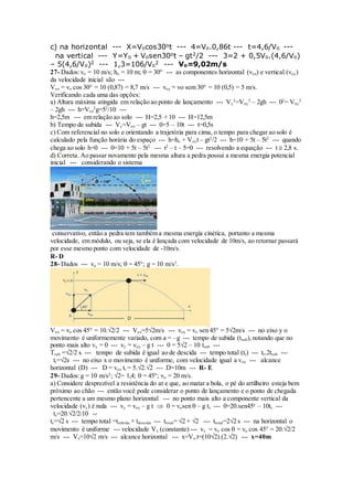 c) na horizontal --- X=Vocos30ot --- 4=Vo.0,86t --- t=4,6/Vo ---
na vertical --- Y=Yo + Vosen30ot – gt2/2 --- 3=2 + 0,5Vo.(4,6/Vo)
– 5(4,6/Vo)2 --- 1,3=106/Vo
2 --- Vo=9,02m/s
27- Dados:vo = 10 m/s; ho = 10 m;  = 30° --- as componentes horizontal (vox) e vertical (voy)
da velocidade inicial são ---
Vox = vo cos 30° = 10 (0,87) = 8,7 m/s --- voy = vo sem 30° = 10 (0,5) = 5 m/s.
Verificando cada uma das opções:
a) Altura máxima atingida em relação ao ponto de lançamento --- Vy
2
=Voy
2
– 2gh --- 02
= Voy
2
– 2gh --- h=Voz
2
g=52
/10 ---
h=2,5m --- em relação ao solo --- H=2,5 + 10 --- H=12,5m
b) Tempo de subida --- Vy=Voy – gt --- 0=5 – 10t --- t=0,5s
c) Com referencial no solo e orientando a trajetória para cima, o tempo para chegar ao solo é
calculado pela função horária do espaço --- h=ho + Voyt – gt2
/2 --- h=10 + 5t – 5t2
--- quando
chega ao solo h=0 --- 0=10 + 5t – 5t2
--- t2
– t – 5=0 --- resolvendo a equação --- t  2,8 s.
d) Correta. Ao passar novamente pela mesma altura a pedra possui a mesma energia potencial
inicial --- considerando o sistema
conservativo, então a pedra tem também a mesma energia cinética, portanto a mesma
velocidade, em módulo, ou seja, se ela é lançada com velocidade de 10m/s, ao retornar passará
por esse mesmo ponto com velocidade de -10m/s.
R- D
28- Dados --- vo = 10 m/s;  = 45°; g = 10 m/s2
.
Vox = vo cos 45° = 10.√2/2 --- Vox=5√2m/s --- voy = vo sen 45° = 5√2m/s --- no eixo y o
movimento é uniformemente variado, com a = –g --- tempo de subida (tsub),notando que no
ponto mais alto vy = 0 --- vy = voy – g t --- 0 = 5√2 – 10 tsub ---
Tsub =√2/2 s --- tempo de subida é igual ao de descida --- tempo total (tt) --- tt=2tsub ---
tt=√2s --- no eixo x o movimento é uniforme, com velocidade igual a vox --- alcance
horizontal (D) --- D = vox tt = 5.√2.√2 --- D=10m --- R- E
29- Dados:g = 10 m/s2
; √2= 1,4;  = 45°; vo = 20 m/s.
a) Considere desprezível a resistência do ar e que, ao matar a bola, o pé do artilheiro esteja bem
próximo ao chão --- então você pode considerar o ponto de lançamento e o ponto de chegada
pertencente a um mesmo plano horizontal --- no ponto mais alto a componente vertical da
velocidade (vy) é nula --- vy = voy – g t  0 = vosen  – g ts --- 0=20.sen45o
– 10ts ---
ts=20.√2/2/10 --
ts=√2 s --- tempo total =tsubida + tdescida --- ttotal= √2 + √2 --- ttotal=2√2 s --- na horizontal o
movimento é uniforme --- velocidade Vx (constante) --- vx = vo cos  = vo cos 45° = 20.√2/2
m/s --- Vx=10√2 m/s --- alcance horizontal --- x=Vx.t=(10√2).(2.√2) --- x=40m
 