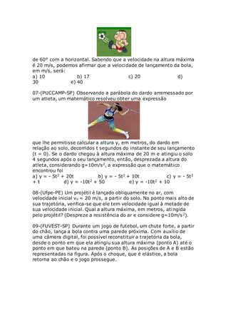 de 60° com a horizontal. Sabendo que a velocidade na altura máxima
é 20 m/s, podemos afirmar que a velocidade de lançamento da bola,
em m/s, será:
a) 10 b) 17 c) 20 d)
30 e) 40
07-(PUCCAMP-SP) Observando a parábola do dardo arremessado por
um atleta, um matemático resolveu obter uma expressão
que lhe permitisse calcular a altura y, em metros, do dardo em
relação ao solo, decorridos t segundos do instante de seu lançamento
(t = 0). Se o dardo chegou à altura máxima de 20 m e atingiu o solo
4 segundos após o seu lançamento, então, desprezada a altura do
atleta, considerando g=10m/s2, a expressão que o matemático
encontrou foi
a) y = - 5t2 + 20t b) y = - 5t2 + 10t c) y = - 5t2
+ t d) y = -10t2 + 50 e) y = -10t2 + 10
08-(Ufpe-PE) Um projétil é lançado obliquamente no ar, com
velocidade inicial vo = 20 m/s, a partir do solo. No ponto mais alto de
sua trajetória, verifica-se que ele tem velocidade igual à metade de
sua velocidade inicial. Qual a altura máxima, em metros, atingida
pelo projétil? (Despreze a resistência do ar e considere g=10m/s2).
09-(FUVEST-SP) Durante um jogo de futebol, um chute forte, a partir
do chão, lança a bola contra uma parede próxima. Com auxílio de
uma câmera digital, foi possível reconstituir a trajetória da bola,
desde o ponto em que ela atingiu sua altura máxima (ponto A) até o
ponto em que bateu na parede (ponto B). As posições de A e B estão
representadas na figura. Após o choque, que é elástico, a bola
retorna ao chão e o jogo prossegue.
 