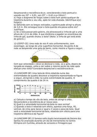 Desprezando a resistência do ar, considerando a bola pontual e
usando cos 25° = 0,91, sen 25° = 0,42 e g=10m/s2:
a) Faça o diagrama de forças sobre a bola num ponto qualquer da
trajetória durante o seu vôo, após ter sido chutada. Identifique a(s)
força(s).
b) Saltando com os braços esticados, o goleiro pode atingir a altura
de 3,0 m. Ele consegue tocar a bola quando ela passa sobre ele?
Justifique.
c) Se a bola passar pelo goleiro, ela atravessará a linha de gol a uma
altura de 1,5 m do chão. A que distância o jogador se encontrava da
linha de gol, quando chutou a bola? (Nota: a linha de gol está atrás
do goleiro.)
12-(CEFET-CE) Uma roda de raio R rola uniformemente, sem
escorregar, ao longo de uma superfície horizontal. Do ponto A da
roda se desprende uma gota de barro, como mostra a figura a seguir.
Com que velocidade v deve se deslocar a roda, se a gota, depois de
lançada ao espaço, volta a cair sobre o mesmo ponto da roda após
efetuar uma volta? Considere desprezível a resistência do ar.
13-(UNICAMP-SP) Uma bola de tênis rebatida numa das
extremidades da quadra descreve a trajetória representada na figura
a seguir, atingindo o chão na outra extremidade da quadra. O
comprimento da quadra é de 24 m.
a) Calcule o tempo de vôo da bola, antes de atingir o chão.
Desconsidere a resistência do ar nesse caso.
b) Qual é a velocidade horizontal da bola no caso acima?
c) Quando a bola é rebatida com efeito, aparece uma força, FE,
vertical, de cima para baixo e igual a 3 vezes o peso da bola. Qual
será a velocidade horizontal da bola, rebatida com efeito para uma
trajetória idêntica à da figura?
14-(UNICAMP-SP) O famoso salto duplo twistcarpado de Daiane dos
Santos foi analisado durante um dia de treinamento no Centro
Olímpico em Curitiba, através de sensores e filmagens que
 