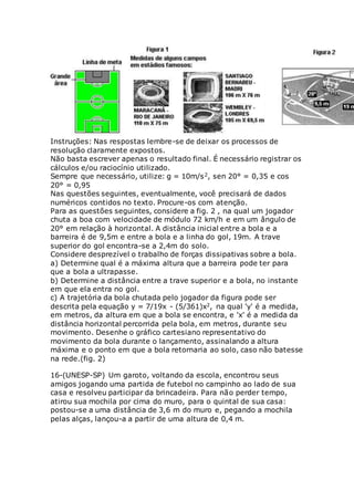Instruções: Nas respostas lembre-se de deixar os processos de
resolução claramente expostos.
Não basta escrever apenas o resultado final. É necessário registrar os
cálculos e/ou raciocínio utilizado.
Sempre que necessário, utilize: g = 10m/s2, sen 20° = 0,35 e cos
20° = 0,95
Nas questões seguintes, eventualmente, você precisará de dados
numéricos contidos no texto. Procure-os com atenção.
Para as questões seguintes, considere a fig. 2 , na qual um jogador
chuta a boa com velocidade de módulo 72 km/h e em um ângulo de
20° em relação à horizontal. A distância inicial entre a bola e a
barreira é de 9,5m e entre a bola e a linha do gol, 19m. A trave
superior do gol encontra-se a 2,4m do solo.
Considere desprezível o trabalho de forças dissipativas sobre a bola.
a) Determine qual é a máxima altura que a barreira pode ter para
que a bola a ultrapasse.
b) Determine a distância entre a trave superior e a bola, no instante
em que ela entra no gol.
c) A trajetória da bola chutada pelo jogador da figura pode ser
descrita pela equação y = 7/19x - (5/361)x2, na qual 'y' é a medida,
em metros, da altura em que a bola se encontra, e 'x' é a medida da
distância horizontal percorrida pela bola, em metros, durante seu
movimento. Desenhe o gráfico cartesiano representativo do
movimento da bola durante o lançamento, assinalando a altura
máxima e o ponto em que a bola retornaria ao solo, caso não batesse
na rede.(fig. 2)
16-(UNESP-SP) Um garoto, voltando da escola, encontrou seus
amigos jogando uma partida de futebol no campinho ao lado de sua
casa e resolveu participar da brincadeira. Para não perder tempo,
atirou sua mochila por cima do muro, para o quintal de sua casa:
postou-se a uma distância de 3,6 m do muro e, pegando a mochila
pelas alças, lançou-a a partir de uma altura de 0,4 m.
 