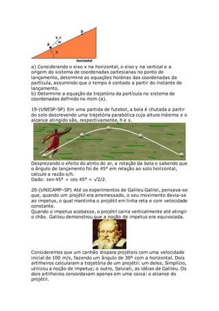 a) Considerando o eixo x na horizontal, o eixo y na vertical e a
origem do sistema de coordenadas cartesianas no ponto de
lançamento, determine as equações horárias das coordenadas da
partícula, assumindo que o tempo é contado a partir do instante de
lançamento.
b) Determine a equação da trajetória da partícula no sistema de
coordenadas definido no item (a).
19-(UNESP-SP) Em uma partida de futebol, a bola é chutada a partir
do solo descrevendo uma trajetória parabólica cuja altura máxima e o
alcance atingido são, respectivamente, h e s.
Desprezando o efeito do atrito do ar, a rotação da bola e sabendo que
o ângulo de lançamento foi de 45° em relação ao solo horizontal,
calcule a razão s/h.
Dado: sen 45° = cos 45° = √2/2.
20-(UNICAMP–SP) Até os experimentos de Galileu Galilei, pensava-se
que, quando um projétil era arremessado, o seu movimento devia-se
ao impetus, o qual mantinha o projétil em linha reta e com velocidade
constante.
Quando o impetus acabasse, o projétil cairia verticalmente até atingir
o chão. Galileu demonstrou que a noção de impetus era equivocada.
Consideremos que um canhão dispara projéteis com uma velocidade
inicial de 100 m/s, fazendo um ângulo de 30º com a horizontal. Dois
artilheiros calcularam a trajetória de um projétil: um deles, Simplício,
utilizou a noção de impetus; o outro, Salviati, as idéias de Galileu. Os
dois artilheiros concordavam apenas em uma coisa: o alcance do
projétil.
 