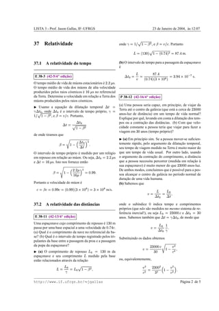 LISTA 3 - Prof. Jason Gallas, IF–UFRGS                                                                                                                                                         23 de Janeiro de 2004, as 12:07
                                                                                                                                                                                                                      `



37 Relatividade                                                                                                                onde    & a#§ ! s9 
                                                                                                                                         $     §                                         ,e         s¤t($
                                                                                                                                                                                                     2  )               . Portanto
                                                                                                                                                   W                                                              ysx£
                                                                                                                                                                                                                 W g e                    g 1e
                                                                                                                                                                                                                                            £         £
                                                                                                                                             Vw#§ ! IbvUuh
                                                                                                                                             FT     F X §T                                                              € G                   m

37.1 A relatividade do tempo                                                                                                   (b) O intervalo de tempo para a passagem da espaconave
                                                                                                                                                                               ¸
                                                                                                                               e
                                                                                                                               ´
                                                                                                                                                                                                   g 1e
                                                                                                                                                                                                     £
                            ¡                                                                                                                 h                                                €                                   g 3H £                          £
                      ¸˜
    E 38-3 (42-5/4 edicao)                                                                                                            4
                                                                                                                                                                           ysx£
                                                                                                                                                                              W g e                                  X G W                       …¤©%Y
                                                                                                                                                                                                                                                 „ ƒ F §       s
                                                                                                             ¦¢ ¤¢
                                                                                                            ¥ £                                   )                F VT                            c ba`‚T
                                                                                                                                                                                                     F § Y X
O tempo m´ dio de vida de m´ ons estacion´ rios e
           e                u             a     ´     s.
O tempo m´ dio de vida dos m´ ons de alta velocidade
            e                  u
                                                                                      ¥
produzidos pelos raios c´ smicos e
                        o         ´     s no referencial                 ¨ ©§
da Terra. Determine a velocidade em relacao a Terra dos
                                         ¸˜
                                                                                                                                                                          ¡
                                                                                                                                                       ¸˜
                                                                                                                                   P 38-12 (42-16/4 edicao)
m´ ons produzidos pelos raios c´ smicos.
  u                            o
                                                                                                                              (a) Uma pessoa seria capaz, em princ´pio, de viajar da
                                                                                                                                                                        ı
      Usamo a equacao da dilatacao temporal
                   ¸˜            ¸˜                                                                          
                                                                                                                                                                                                                                                         ¢
                                                                                                                               Terra at´ o centro da gal´ xia (que est´ a cerca de
                                                                                                                                       e                a             a                                                                                         IRIX
                                                                                                                                                                                                                                                               F F F
       , onde
        
               ´ 
                 e o intervalo de tempo pr´ prio,
                                        o                                                                   
                                                                                                                               anos-luz de distˆ ncia) em um tempo de vida normal?
                                                                                                                                                a
             ,e
231)0($ '%#§ ¤ §
             $     ! . Portanto,
                                                                                                                               Explique por quˆ , levando em conta a dilatacao dos tem-
                                                                                                                                               e                             ¸˜
                                                      4
                                                                                                                             pos ou a contracao das distˆ ncias. (b) Com que velo-
                                                                                                                                                ¸˜           a
                                        54
                                        
                                                    $%#§ !
                                                                                                                              cidade constante a pessoa teria que viajar para fazer a
                                                                                                                               viagem em anos (tempo pr´ prio)?
                                                                                                                                                      F IX     o
de onde tiramos que
                                          7               (a) Em princ´pio sim. Se a pessoa mover-se suﬁcien-
                                                                       ı
                                                                                                                               
                                                   4
                                                                               £ 
                                                       temente r´ pido, pelo argumento da dilatacao temporal,
                                                                 a                                ¸˜
                                 6$                    9#§
                                                       8 
                                                @A4
                                                      seu tempo de viagem medido na Terra e muito maior do
                                                                                             ´
O intervalo de tempo pr´ prio e medido por um rel´ gio que um tempo de vida usual. Por outro lado, usando
                         o     ´                 o
                                                                                                                  B¢ ¤¢
                                                                                                                 ¥ £
em repouso em relacao ao m´ on. Ou seja,
                    ¸˜       u                       s o argumento da contracao do comprimento, a distˆ ncia
                                                                              ¸˜                        a
                                                                                                     4
                                                                                                       
              ¥                                        que a pessoa necessita percorrer (medida em relacao a
                                                                                                        ¸˜ `
e    ©DC
    ¨ §   s. Isto nos fornece ent˜ o
                                   a                                                                                                                                                                                                      ¢
                                                       sua espaconave) e muito menor do que
                                                               ¸         ´                           anos-luz.                                                                                                                                 IRIX
                                                                                                                                                                                                                                              F F F
                     3¢ ¤¢
                    ¥ £
                                                       De ambos modos, concluimos que e poss´vel para a pes-
                                                                                         ´PIH £
                                                                                          £ H   ı
                     ¥     8 #§ D($
                               E                                       F G
                                                       soa alcancar o centro da gal´ xia no per´odo normal de
                                                                 ¸                 a           ı
                  @ ©§  ¨
                                                       duracao de uma vida humana.
                                                            ¸˜
Portanto a velocidade do m´ on e
                            u ´                        (b) Sabemos que
                   H R £H                      RRH £
                                              W H                           W                                          £
      0Q'0Q2
     F  2 $                   VUS2
                                FT                     Iba`VT
                                                       c F § Y X                       R©%d0
                                                                                      c F § Y X             m/s                                                                                         h                h
                                                                                                                                                                               `)                                  r
                                                                                                                                                                                                                  4

37.2 A relatividade das distˆ ncias
                            a                                                                                                  onde o sub´ndice
                                                                                                                                             ı           indica tempo e comprimentos
                                                                                                                                                                                  F
                                                                                                                               pr´ prios (que n˜ o s˜ o medidos no mesmo sistema de re-
                                                                                                                                 o              a a
                                                                                                                                                                                                                    ¢
                                   ¡                                                                                           ferˆ ncia inercial!), ou seja
                                                                                                                                  e                                       e                                 CRIIX
                                                                                                                                                                                                           2 F F F      h                            R†  4
                                                                                                                                                                                                                                                      F X    
                        ¸˜
    E 38-11 (42-13/4 edicao)                                                                                                   anos. Sabemos tamb´ m que
                                                                                                                                                      e                , de modo que                                ‡4
                                                                                                                                                                                                                 
                                                                                                                                                                                                                
Uma espaconave cujo comprimento de repouso e
           ¸                                    ´     m
                                                                                                             g R£ ©§
                                                                                                               F fX
                                                                                                                 e                                                                                             h   £ §
passa por uma base espacial a uma velocidade de         .                                                    F             2                                                               d)              4
(a) Qual e o comprimento da nave no referencial da ba-
         ´                                                                                                                                                                                                     
se? (b) Qual e o intervalo de tempo registrado pelos tri- Substituindo os dados obtemos
              ´
pulantes da base entre a passagem da proa e a passagem
                                                                                                                                                                                      ¢                      7
da popa da espaconave?
                ¸                                                                                                                                                                           5IIRX
                                                                                                                                                                                           2 F F F                     )
                                                                                                                                                                 d)                                               r      #§
   (a) O comprimento de repouso                    m da                           R©piCh
                                                                                 F X §                                                                                                       F RX                    2
espaconave e seu comprimento
      ¸                                 medido pela base         h
est˜ o relacionados atrav´ s da relacao
   a                     e          ¸˜                   ou, equivalentemente,

                                         h                                                                                                                                                ¢
                                                                                                                                                                  )                                  )         RIX
                                                                                                                                                                                                                  F F                 £
                         qh                    R %#§ ! CG
                                                r $       h                                                                                                                                            #§ 8
                                                                                                                                                                  2                               @ 2              X

http://www.if.ufrgs.br/ jgallas                                                                                                                                                                                                                  P´ gina 2 de 5
                                                                                                                                                                                                                                                  a
 