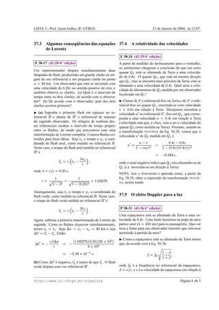 LISTA 3 - Prof. Jason Gallas, IF–UFRGS                                                                                                                                                                            23 de Janeiro de 2004, as 12:07
                                                                                                                                                                                                                                         `



                                    ¸˜
37.3 Algumas conseq¨ encias das equacoes 37.4 A relatividade das velocidades
                   uˆ
     de Lorentz
                                                                                                                                                                                                  ¡
                                                                                                                                                                       ¸˜
                                                                                                                                                   E 38-24 (42-29/4 edicao)
                             ¡
                        ¸˜
    E 38-17 (42-20/4 edicao)                                                                                                                   A partir de medidas do deslocamento para o vermelho,
                                                                                                                                               os astrˆ nomos chegaram a conclus˜ o de que um certo
                                                                                                                                                      o                   `         a
Um experimentador dispara simultaneamente duas
                                                                                                                                               quasar      est´ se afastando da Terra a uma velocida-
                                                                                                                                                              a
                                                                                                                                                              y £ x
lˆ mpadas de ﬂash, produzindo um grande clar˜ o na ori-
 a                                              a
                                                                                                                                               de de      . O quasar
                                                                                                                                                            2 I€ F        , que est´ na mesma direcao
                                                                                                                                                                                   a                 ¸˜            x
gem de seu referencial e um pequeno clar˜ o no ponto
                                              a
                                                                                                                                               que , mas se encontra mais pr´ ximo da Terra, est´ se
                                                                                                                                                      y x                       o                   a
 RUu˜
F X      km. Um observador que est´ se movendo com
                                      a                                                                                                                                                                                                    £g
                                                 ’ x£
                                                   ¢                                                                                           afastando a uma velocidade de        . Qual seria a velo-                             F          2
uma velocidade de           no sentido positivo do eixo
                                 F                          2                                                                              ˜   cidade de afastamento de      medida por um observador                        x
tamb´ m observa os clar˜ es. (a) Qual e o intervalo de
       e                  o              ´
                                                                                                                                               localizado em ?                          y x
tempo entre os dois clar˜ es, de acordo com o observa-
                          o
                                                            Chame de o referencial ﬁxo na Terra e de o refe-
                                                                                                                                               
dor? (b) De acordo com o observador, qual dos dois                                                                                                                             z                                                                                       n z
clar˜ es ocorreu primeiro?
     o                                                    rencial ﬁxo no quasar    , movendo-se com velocidade                                                                                                    y x
                                                                                                                                                  £
                                                                    em relacao a Terra. Desejamos encontrar a
                                                                            ¸˜ `                                                                I€ {0)
                                                                                                                                               2 F 
    (a) Suponha o primeiro ﬂash em repouso no re- velocidade no referencial , ﬁxo em , que corres-                                                                     n }|                                                                                  y x
ferencial    m e chame de       o referencial de repouso ponda a uma velocidade
                                                                   n om                                                                                                                                                         £g Cz
                                                                                                                                                                                                                                   n
                                                                                            em relacao a Terra
                                                                                                    ¸˜ `                                                                                                                     2 F~|   
do segundo observador. Os rel´ gios de nenhum des- (velocidade esta que, e claro, vem a ser a velocidade do
                                  o                                            ´
tes referenciais medem o intervalo de tempo pr´ prio quasar
                                                    o                como medida na Terra). Portanto, usando-se
entre os ﬂashes, de modo que precisamos usar uma a transformacao INVERSA da Eq. 38.28, vemos que a                                                            x
                                                                       ¸˜
transformacao de Lorentz completa. Usamos ﬂashes co- velocidade de
            ¸˜                                                                medida em     e
                                                                                            ´                                                                                       n }|
loridos para ﬁxar id´ ias. Seja o tempo e
                     e                            a coor-                 ¡                                        ¡ ˜                                                     x                                                           y 4x
                                                                                                                                                                                                                                                    £g             £
denada do ﬂash azul, como medido no referencial .                                                                                  m                     n |
                                                                                                                                                                              %€|
                                                                                                                                                                             ) 
                                                                                                                                                                                                                        
                                                                                                                                                                                                                                        R€ %S2 F
                                                                                                                                                                                                                                       2 F 
                                                                                                                                                                                                                                      W g£ W £
Neste caso, o tempo do ﬂash azul medido no referencial                                                                                                                 —23y%#§
                                                                                                                                                                             | )                                                —s 2 ‚T R€ Vw#§
                                                                                                                                                                                                                                    2      F 2 FT 
n ome
    ´                                                                                                                                                                                                                                              ’£
                                                                                                                                                                                                                                            r CI€ Q
                                                                                                                                                                                                                                               2 €    F
          ¡ p$
            ˜
                ¡ —8   ¡n 
                                                                                                    r                                         onde o sinal negativo indica que   esta afastando-se de
        @†2                                                                                                                                                                                                                               x
                        ’ ¢£                                                                                                                   y  (i.e. movendo-se em direcao a Terra).
                                                                                                                                                 4x                          ¸˜ `
onde                          0#s¤06$
                             F  2  )                 e
                                                                                                                                               NOTA: leia o livro-texto e aprenda como, a partir da
                      §                                        §                                            £               ¤sy¢
                                                                                                                           £ H e               Eq. 38.28, obter a express˜ o da transformacao INVER -
                                                                                                                                                                         a                ¸˜
                                                                            W ’ x£
                                                                                   ¢                      RF 9
                                                                                                         X §                                   SA, acima usada.
                 '$a#§ !                                  F‚Tq#§ !
                                                                                            
Analogamente, seja    o tempo e     a coordenada do
                                                 r v                                 r s˜
ﬂash verde, como medido no referencial . Neste caso, 37.5                                                    m                                                  O efeito Doppler para a luz
o tempo do ﬂash verde medido no referencial  e
                                             ´                                                                             n om
                                                                                                                                                                                              ¡
                         sp$
                        r ˜                                                                      £                                                                     ¸˜
                                                                                                                                                   P 38-31 (42-36/4 edicao)
                              tv 8   nr 
                              r
                          2                                                            @
                                                       Uma espaconave est´ se afastando da Terra a uma ve-
                                                                  ¸          a
                                                                                                                                                                                   ¢£
Agora, subtraia a primeira transformacao de Lorentz da
                                     ¸˜                locidade de       . Uma fonte luminosa na popa da nave                                                              F             ’ g 2
segunda. Como os ﬂashes disparam simultaneamente, parece azul (                nm) para os passageiros. Que cor                                                                 ƒ‚                       F
temos
  r u ¡ 
              . Seja                        km e seja teria a fonte para um observador terrestre que estivesse
                                                         R† ¡ q r u0
                                                        F X    ˜    ˜  ˜
              . Ent˜ o
       ¡v% rv0…v4
        n         a
              n  n                                  assistindo a partida da nave?
                                                                  `
                                                                             R3R¢ £
                                                                            W H e                        W ’ x£
                                                                                                             ¢                         W        Como a espaconave est´ se afastando da Terra temos
                                                                                                                                                              ¸         a
˜v$ 
                                                                      F ‚T         IF vT
                                                                                   X §                            ‰ ©%jRVT
                                                                                                                    F § Y F X
             9 n 4
                                                                                                                                            que, de acordo com a Eq. 38-30,
     2                                                          c F©§%YdX
                                                                     £                 ’ 1¢
                                                                                         £                                                                                                            „            „
                                                                         …¤©%`€
                                                                         w ƒ F § Y                      s                                                                                                                          a#§
                                                                                                                                                                                                                                   $ 
                                                                                                                                                                                                                           E                           r
                                                                                                                                                                                                                                  $…¦§ ˆ
(b) Como       e negativo, e maior do que
               ´ v4
                 n          ´                                     ¡v
                                                                    n                                              nr v    . O ﬂash               „
verde dispara antes no referencial .                                             n om                                                          onde
                                                                                                                                                                e a freq¨ encia no referencial da espaconave,
                                                                                                                                                                 ´       uˆ                            ¸
                                                                                                                                               2310($
                                                                                                                                                   )          , e e a velocidade da espaconave em relacao a
                                                                                                                                                                     ´ )                   ¸             ¸˜ `

http://www.if.ufrgs.br/ jgallas                                                                                                                                                                                                                                P´ gina 4 de 5
                                                                                                                                                                                                                                                                a
 