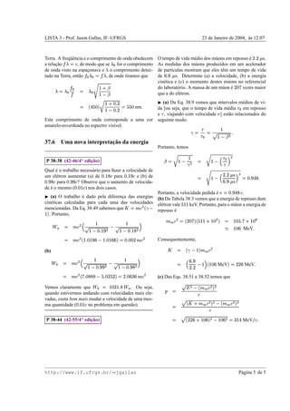 LISTA 3 - Prof. Jason Gallas, IF–UFRGS                                                                                                                                                    23 de Janeiro de 2004, as 12:07
                                                                                                                                                                                                                 `


                                                                                                                                                                                                                                                             S¢ ¤¢
                                                                                                                                                                                                                                                            ¥ £
Terra. A freq¨ encia e o comprimento de onda obedecem
             uˆ                 „                                                                                     O tempo de vida m´ dio dos m´ ons em repouso e
                                                                                                                                          e        u                ´     s.
a relacao
      ¸˜         , de modo que se for o comprimento
                                             0†‚
                                            2                                              ‚                        As medidas dos m´ ons produzidos em um acelerador
                                                                                                                                          u
de onda visto na espaconave e o comprimento detec-
                       ¸                                               ‚ „        „                                   de part´culas mostram que eles tˆ m um tempo de vida
                                                                                                                              ı                       e
                                                                                                                                      ¥ †H £
tado na Terra, ent˜ o
                  a             , de onde tiramos que                   ‚   ‚                                      de      ¨ s. Determine (a) a velocidade, (b) a energia
                                                                                                                      cin´ tica e (c) o momento destes m´ ons no referencial
                                                                                                                         e                               u
                         „                                                                                                                                                                                                        e ¢
                                                                                              u¦§
                                                                                              $ ˆ                     do laborat´ rio. A massa de um m´ on e
                                                                                                                                 o                    u ´       vezes maior                                                         F
                        „  ~†‚
                            ‚                                                                      E  ‚            que a do el´ tron.
                                                                                                                                  e
                                                                                             $%#§
                                                                                                
                                                                                   ¢ x£           7                   
                                                  (a) Da Eq. 38.9 vemos que intervalos m´ dios de vi-
                                                                           ’I’          e
                                                                                        Fqˆ¦§ W ’ g               £
                                               da [ou seja, que o tempo de vida m´ dia em repouso
                                                                        F       e
                                                                                ˆx£
                                                                                ¢                  F T      nm                                                                                                                              
                                                                                          ‡#§
                                                                                         F 
                                               e , viajando com velocidade ] est˜ o relacionados do
                                                                                  a                                                                                                                    )
Este comprimento de onda corresponde a uma cor seguinte modo:
amarelo-esverdeada no espectro vis´vel.
                                  ı
                                                                                                                                                                                                           §                 £
                                                                                                                                                                                                
                                                                                                                                                                                                     %#§ !
                                                                                                                                                                                                        $ 
                        ¸˜
37.6 Uma nova interpretacao da energia
                                                                                                                      Portanto, temos
                                                                                                                                                   7                                          7
                                                                   ¡                                                                                                   §                                            
                            ¸˜
        P 38-38 (42-46/4 edicao)                                                                                               ($                              #§                                     D#§
                                                                                                                                                                                                        8 
                                                                                                                                                                                               @”
Qual e o trabalho necess´ rio para fazer a velocidade de
      ´                 a                                                                                                                                                                      ¥x1¢
                                                                                                                                                                                                  ¢£
                                                                                      £               H £                                                                                                                         s
um el´ tron aumentar (a) de
      e                              para       e (b) de                           Ib§ F
                                                                                  2 €               2 § F                                                                                    ¥ŽH £ 8 #§ E  
                                                                                                                                                                                                                                                  £ 3H £
                                                                                                                                                                                                                                                    €
                                                                                                                                                                                                                                                      g
                                                                                                                                                                                                                                                         F G
                                                                                                                                                                                                                                                              
            H£                                  H IH £
F      para     ? Observe que o aumento de velocida-
                 2 R€                       F                                                                                                                                                         ¨                           s    @
                                                          £2
de e o mesmo (
   ´                ) nos dois casos.                     ©¤F F
                                                         2 §                                                                                                                                                                  g 3H £
                                                    Portanto, a velocidade pedida e´             .                                                                                                          G`)
                                                                                                                                                                                                            F                               2 C€
   (a) O trabalho e dado pela diferenca das energias (b) Da Tabela 38.3 vemos que a energia de repouso dum
                    ´                ¸
cin´ ticas calculadas para cada uma das velocidades el´ tron vale
   e                                                                                                                                                        ’
                                                       e              keV. Portanto, para o m´ on a energia de
                                                                                             u                                                                  § I§
mencionadas. Da Eq. 38.49 sabemos que
        W                                            repouso e´                                       T  ƒ0Š‰
                                                                                                            2 ‹ 
  . Portanto,
    §              Œ
                                                                                                                                      W            ’ Ie ¢
                                                                                                                                                     W                                                                                        e f£ ’
                                                                      §               §                                                 ‰ Fb§aYŽI§ T F U  ˆ‹
                                                                                                                                                §         T 2 ‘                                                                      F b§                IbaY
                                                                                                                                                                                                                                                         ’ F §
                        ¡                                                      H £        8  ƒ‹
                                                                                                2                                                                                                             “                                            £
                                                                  £
                                                            @ R©§ ‡#§ l                                                                                                                                                            Ib§
                                                                                                                                                                                                                                  ¨ F                   MeV
                                                               € F              § ‡#§ l
                                                                                     F 
                                                         2ˆ‹ ¢ RF £ 0 W R©¤F £ qI©PF £ vT  ƒ‹
                                                                 F F       ¨ ¨ § §  ¨ € § § 2                        Consequentemente,

(b)               %Œ                                                                                                                 ‰                               tˆ‹ W q  T
                                                                                                                                                                         2 ‘   §
                                                                   §                     §                                                                                       H£
                                                                                                  8  ƒ‹                                                                            ¨                             W                        ¢ I¢                  £
                            
                                                       @  € F‡#§ l
                                                                                RH £
                                                                                   H                    2
                                                                                                        H£                                                        ¨RF©vT g x1¢ 8
                                                                                                                                                                        § §      ¢£                     MeV                                        ¨   MeV
                                                                                       %#§ l
                                                                                        F                                                                                   @
                                                                         W ’         ’
                                                   2ƒ‹‡¨RXI¨RF ¤Œ ¢  I¢ ¢ F £  ŽIIRF 1e T  ƒ‹
                                                                 £
                                                                                        €Œ € €
                                                                                                £
                                                                                                      2               (c) Das Eqs. 38.51 e 38.52 temos que

Vemos claramente que                      . Ou seja,          ¡ € £ PI©
                                                                       § X F §                                                    ”
                                                                                                                                                                             W
                                                                                                                                                                              2 ‘ Vq  • !
                                                                                                                                                                                           ‹T
quando estivermos andando com velocidades mais ele-                                                                                            
                                                                                                                                                                                              2
vadas, custa bem mais mudar a velocidade de uma mes-                                                                                                             W             W
                                                              £
ma quantidade (      no problema em quest˜ o).
                                          a                ©PF F
                                                          2 §                                                                                  
                                                                                                                                                                2o‘ƒVTq   Žˆ…–‚T !
                                                                                                                                                                        ‹            2 ‘ ‹ ˆ ‰
                                                                                                                                                                                 2
                                                                   ¡                                                                                        g                      W            ¢ I¢                                                                 £
                            ¸˜
        P 38-44 (42-55/4 edicao)                                                                                                                              §¤X0  ¨Ib§g  R©0#¨ T !
                                                                                                                                                                          F           ¨ F § ˆ                                                           MeV   2 s




http://www.if.ufrgs.br/ jgallas                                                                                                                                                                                                                   P´ gina 5 de 5
                                                                                                                                                                                                                                                   a
 