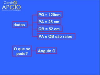 PQ = 120cm
           PA = 25 cm
dados
           QB = 52 cm
           PA e QB são raios


O que se
           Ângulo Ô
 pede?
 