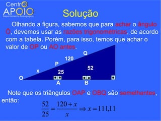 Solução
   Olhando a figura, sabemos que para achar o ângulo
 Ô, devemos usar as razões trigonométricas, de acordo
 com a tabela. Porém, para isso, temos que achar o
 valor de OP ou AO antes.
                               Q
                         120
                   P
                                   52
           x        25
     O
                   A           B
  Note que os triângulos OAP e OBQ são semelhantes,
então:
               52 120 + x
                  =       ⇒ x = 111,11
               25    x
 