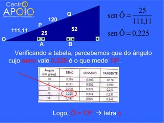 25
                   120
                         Q            sen Ô =
             P
                                              111,11
    111,11                   52
              25                      sen Ô = 0,225
O
              A          B
      Verificando a tabela, percebemos que do ângulo
    cujo seno vale 0,225 é o que mede 13º.




                    Logo, Ô = 13º  letra c
 
