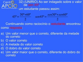 32) (UNIRIO) Ao ser indagado sobre o valor
               de sen 45º,
            um estudante passou assim:
             30º +60º          sen30º + sen60º
       45º =          sen45º =
                 2                    2
   Continuando como raciocínio o estudante encontrou
como resposta:
a) Um valor menor que o correto, diferente da metade
   do correto
b) O valor correto
c) A metade do valor correto
d) O dobro do valor correto
e) Um valor maior que o correto, diferente do dobro do
   correto
 