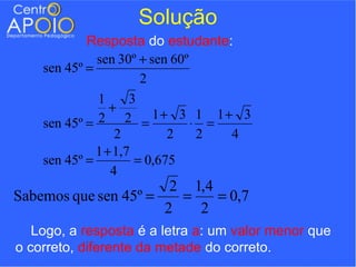 Solução
            Resposta do estudante:
              sen 30º + sen 60º
    sen 45º =
                       2
              1      3
                 +
    sen 45º = 2 2 = 1+ 3 ⋅ 1 = 1+ 3
                  2         2   2 4
              1 + 1,7
    sen 45º =         = 0,675
                 4
                       2 1,4
Sabemos que sen 45º =   =    = 0,7
                      2   2
   Logo, a resposta é a letra a: um valor menor que
o correto, diferente da metade do correto.
 