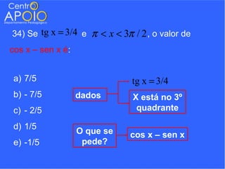 34) Se tg x = 3/4 e   π < x < 3π / 2 , o valor de
cos x – sen x é:


a) 7/5                           tg x = 3/4
b) - 7/5           dados         X está no 3º
c) - 2/5                          quadrante

d) 1/5
                   O que se     cos x – sen x
e) -1/5             pede?
 