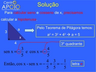Solução
  Para calcular seno e cosseno de x, precisamos
calcular a hipotenusa.

            a        Pelo Teorema de Pitágora temos:
  3
                            a2 = 3 2 + 4 2  a = 5
            x
        4                            3º quadrante
          3              4
 sen x = − e cos x = −
          5              5
                         4 3    1
 Então, cos x - sen x = − + = −             letra e
                         5 5    5
 