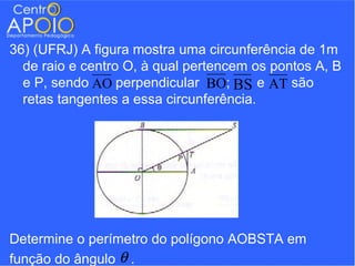 36) (UFRJ) A figura mostra uma circunferência de 1m
  de raio e centro O, à qual pertencem os pontos A, B
  e P, sendo AO perpendicular BO; BS e AT são
  retas tangentes a essa circunferência.




Determine o perímetro do polígono AOBSTA em
função do ângulo θ .
 