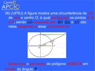 36) (UFRJ) A figura mostra uma circunferência de 1m
  de raio e centro O, à qual pertencem os pontos A, B
  e P, sendo AO perpendicular BO; BS e AT são
  retas tangentes a essa circunferência.




  Determine o perímetro do polígono AOBSTA em
função do ângulo θ .
 